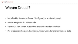 Warum Drupal?
• hochflexible Standardsoftware (Konfiguration vor Entwicklung)
• Baukastensystem für Webportale
• Flexibilität von Drupal nutzen mit lokalen und externen Daten
• Per Integration: Content, Commerce, Community, Enterprise Content Data
 