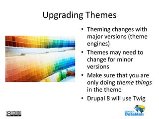 Upgrading Themes
• Theming changes with
major versions (theme
engines)
• Themes may need to
change for minor
versions
• Make sure that you are
only doing theme things
in the theme
• Drupal 8 will use Twig

 