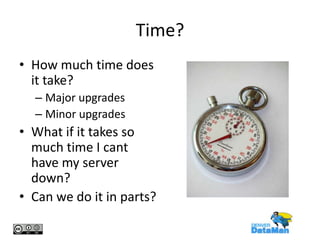 Time?
• How much time does
it take?
– Major upgrades
– Minor upgrades

• What if it takes so
much time I cant
have my server
down?
• Can we do it in parts?

 