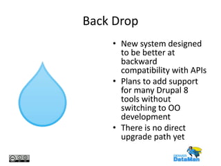 Back Drop
• New system designed
to be better at
backward
compatibility with APIs
• Plans to add support
for many Drupal 8
tools without
switching to OO
development
• There is no direct
upgrade path yet

 