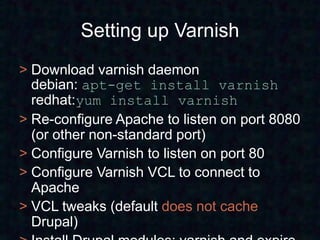 Setting up Varnish
> Download varnish daemon
  debian: apt-get install varnish
  redhat:yum install varnish
> Re-configure Apache to listen on port 8080
  (or other non-standard port)
> Configure Varnish to listen on port 80
> Configure Varnish VCL to connect to
  Apache
> VCL tweaks (default does not cache
  Drupal)
 