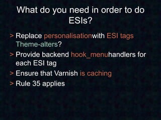 What do you need in order to do
             ESIs?
> Replace personalisationwith ESI tags
  Theme-alters?
> Provide backend hook_menuhandlers for
  each ESI tag
> Ensure that Varnish is caching
> Rule 35 applies
 