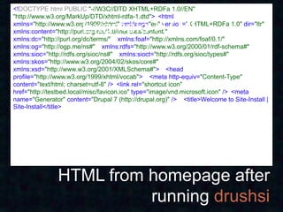 <!DOCTYPE html PUBLIC "-//W3C//DTD XHTML+RDFa 1.0//EN" 
"http://www.w3.org/MarkUp/DTD/xhtml-rdfa-1.dtd"> <html

                        Example HTML
xmlns="http://www.w3.org/1999/xhtml" xml:lang="en" version="XHTML+RDFa 1.0" dir="ltr" 
xmlns:content="http://purl.org/rss/1.0/modules/content/" 
xmlns:dc="http://purl.org/dc/terms/"  xmlns:foaf="http://xmlns.com/foaf/0.1/" 
xmlns:og="http://ogp.me/ns#"  xmlns:rdfs="http://www.w3.org/2000/01/rdf-schema#" 
xmlns:sioc="http://rdfs.org/sioc/ns#"  xmlns:sioct="http://rdfs.org/sioc/types#" 
xmlns:skos="http://www.w3.org/2004/02/skos/core#" 
xmlns:xsd="http://www.w3.org/2001/XMLSchema#">  <head
profile="http://www.w3.org/1999/xhtml/vocab">  <meta http-equiv="Content-Type"
content="text/html; charset=utf-8" /> <link rel="shortcut icon"
href="http://testbed.local/misc/favicon.ico" type="image/vnd.microsoft.icon" /> <meta
name="Generator" content="Drupal 7 (http://drupal.org)" />  <title>Welcome to Site-Install |
Site-Install</title>




                HTML from homepage after
                          running drushsi
 