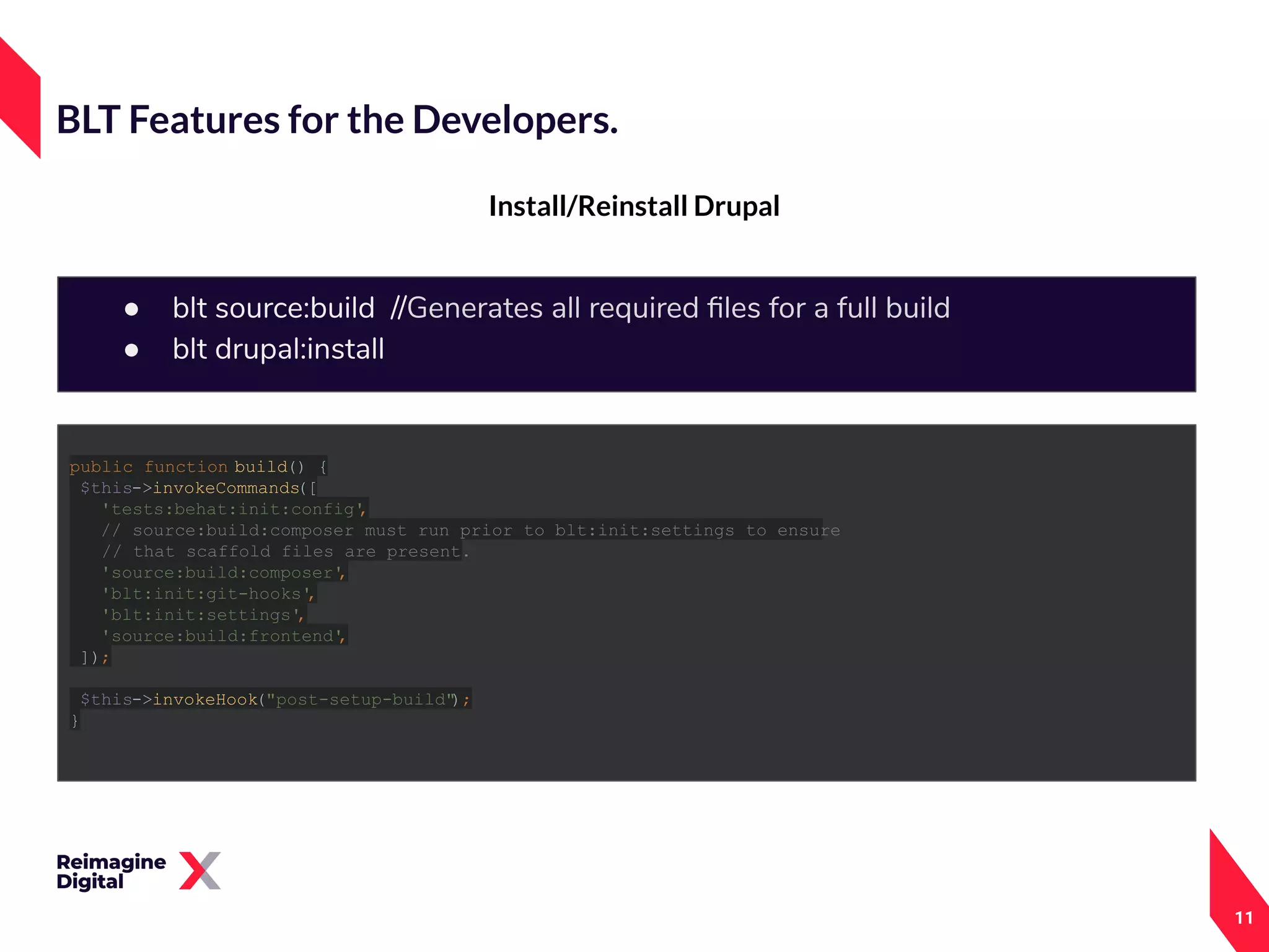 11
Install/Reinstall Drupal
BLT Features for the Developers.
● blt source:build //Generates all required ﬁles for a full build
● blt drupal:install
public function build() {
$this->invokeCommands([
'tests:behat:init:config',
// source:build:composer must run prior to blt:init:settings to ensure
// that scaffold files are present.
'source:build:composer',
'blt:init:git-hooks',
'blt:init:settings',
'source:build:frontend',
]);
$this->invokeHook("post-setup-build");
}
 