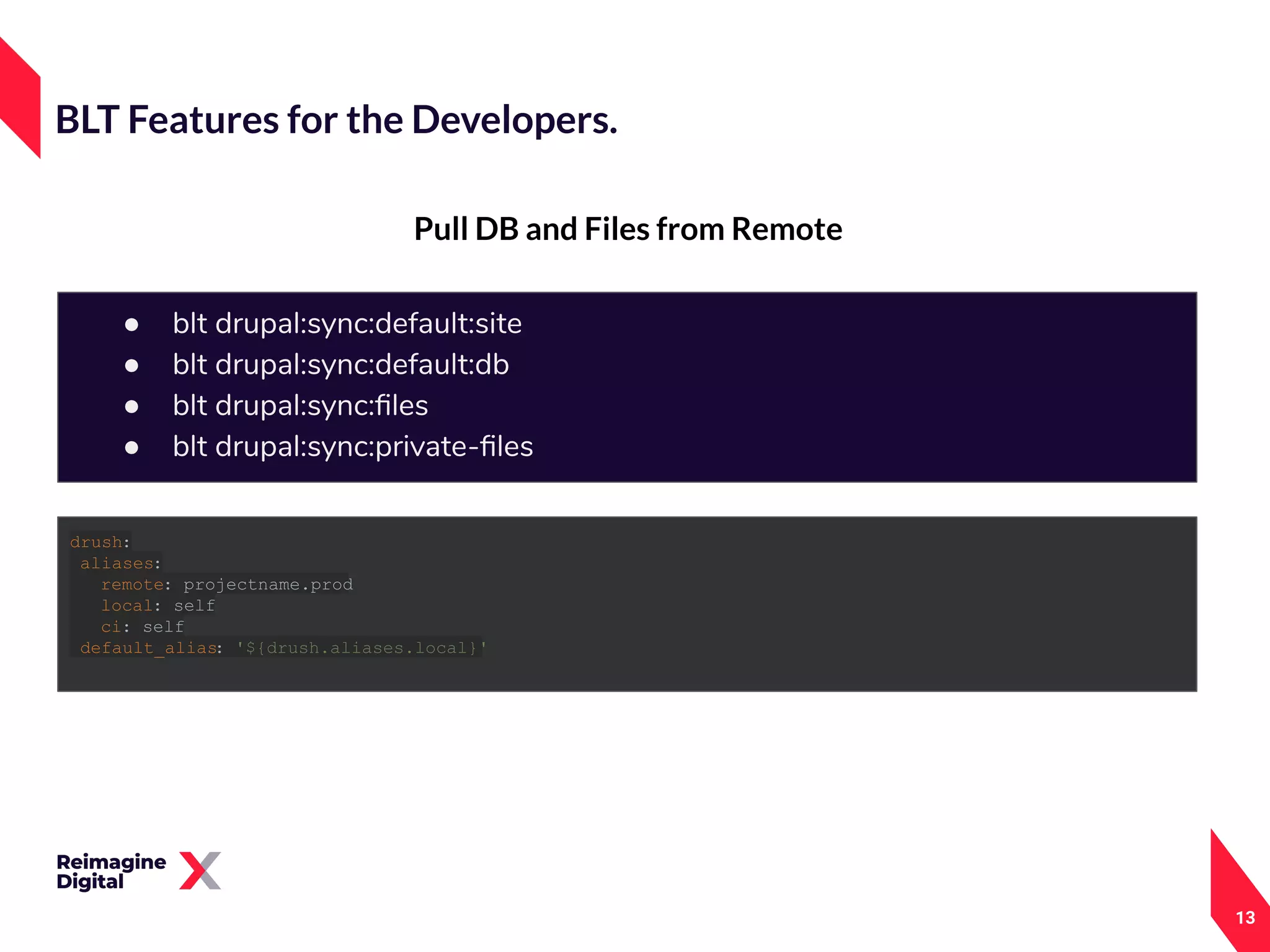 13
Pull DB and Files from Remote
BLT Features for the Developers.
● blt drupal:sync:default:site
● blt drupal:sync:default:db
● blt drupal:sync:ﬁles
● blt drupal:sync:private-ﬁles
drush:
aliases:
remote: projectname.prod
local: self
ci: self
default_alias: '${drush.aliases.local}'
 