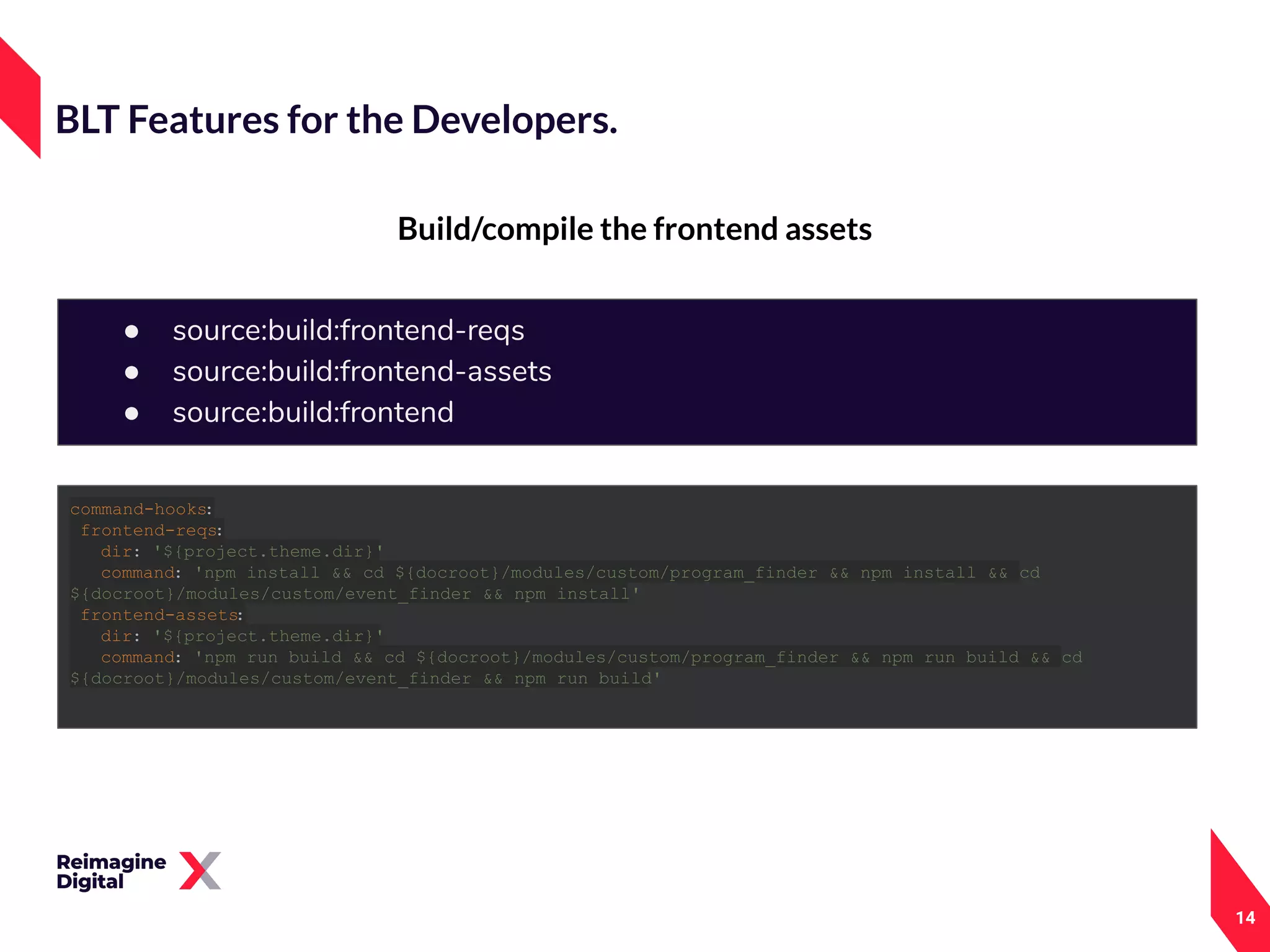14
Build/compile the frontend assets
BLT Features for the Developers.
● source:build:frontend-reqs
● source:build:frontend-assets
● source:build:frontend
command-hooks:
frontend-reqs:
dir: '${project.theme.dir}'
command: 'npm install && cd ${docroot}/modules/custom/program_finder && npm install && cd
${docroot}/modules/custom/event_finder && npm install'
frontend-assets:
dir: '${project.theme.dir}'
command: 'npm run build && cd ${docroot}/modules/custom/program_finder && npm run build && cd
${docroot}/modules/custom/event_finder && npm run build'
 