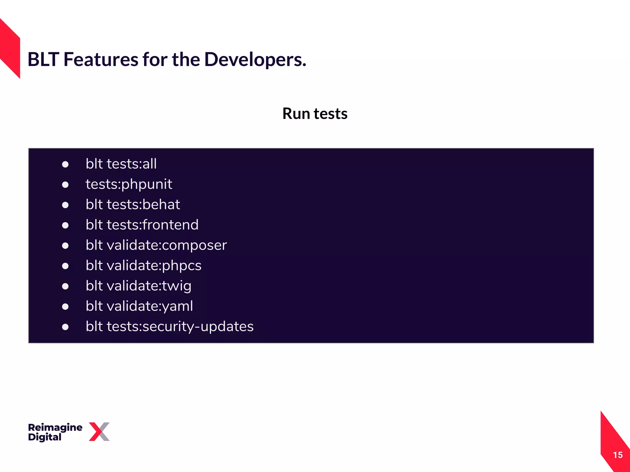 15
Run tests
BLT Features for the Developers.
● blt tests:all
● tests:phpunit
● blt tests:behat
● blt tests:frontend
● blt validate:composer
● blt validate:phpcs
● blt validate:twig
● blt validate:yaml
● blt tests:security-updates
 