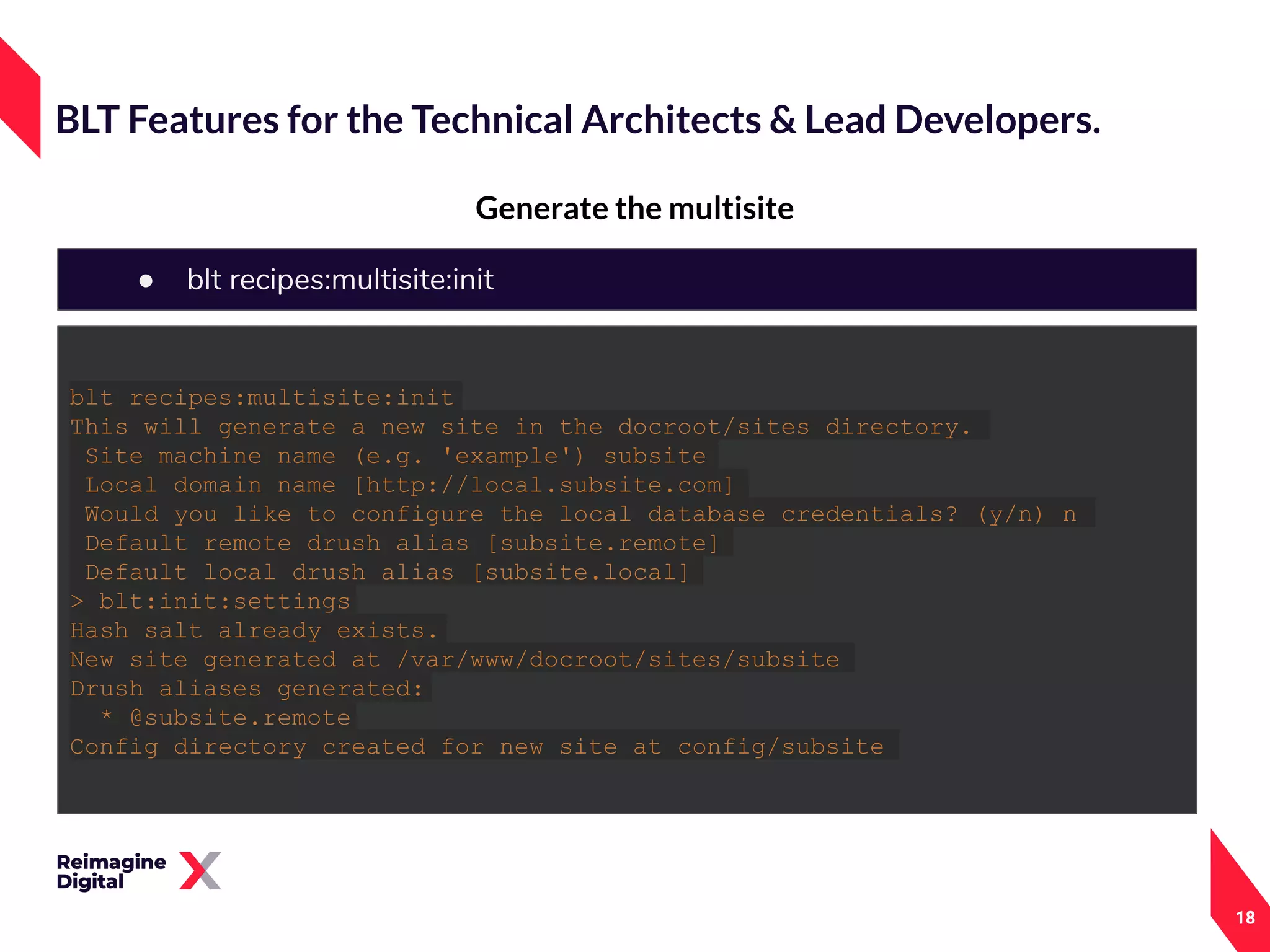 18
Generate the multisite
BLT Features for the Technical Architects & Lead Developers.
● blt recipes:multisite:init
blt recipes:multisite:init
This will generate a new site in the docroot/sites directory.
Site machine name (e.g. 'example') subsite
Local domain name [http://local.subsite.com]
Would you like to configure the local database credentials? (y/n) n
Default remote drush alias [subsite.remote]
Default local drush alias [subsite.local]
> blt:init:settings
Hash salt already exists.
New site generated at /var/www/docroot/sites/subsite
Drush aliases generated:
* @subsite.remote
Config directory created for new site at config/subsite
 