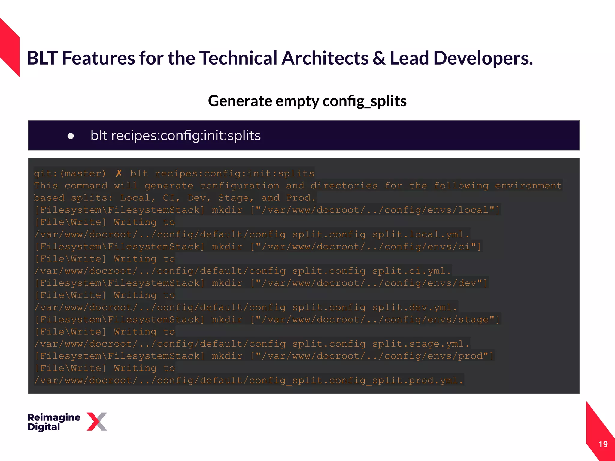 19
Generate empty conﬁg_splits
BLT Features for the Technical Architects & Lead Developers.
● blt recipes:conﬁg:init:splits
git:(master) ✗ blt recipes:config:init:splits
This command will generate configuration and directories for the following environment
based splits: Local, CI, Dev, Stage, and Prod.
[FilesystemFilesystemStack] mkdir ["/var/www/docroot/../config/envs/local"]
[FileWrite] Writing to
/var/www/docroot/../config/default/config_split.config_split.local.yml.
[FilesystemFilesystemStack] mkdir ["/var/www/docroot/../config/envs/ci"]
[FileWrite] Writing to
/var/www/docroot/../config/default/config_split.config_split.ci.yml.
[FilesystemFilesystemStack] mkdir ["/var/www/docroot/../config/envs/dev"]
[FileWrite] Writing to
/var/www/docroot/../config/default/config_split.config_split.dev.yml.
[FilesystemFilesystemStack] mkdir ["/var/www/docroot/../config/envs/stage"]
[FileWrite] Writing to
/var/www/docroot/../config/default/config_split.config_split.stage.yml.
[FilesystemFilesystemStack] mkdir ["/var/www/docroot/../config/envs/prod"]
[FileWrite] Writing to
/var/www/docroot/../config/default/config_split.config_split.prod.yml.
 