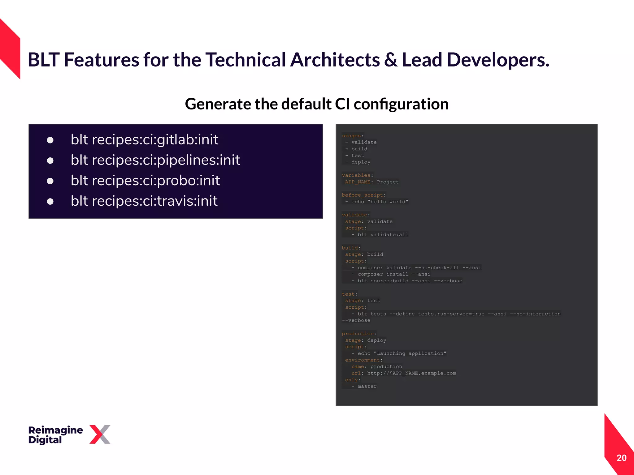 20
Generate the default CI conﬁguration
BLT Features for the Technical Architects & Lead Developers.
● blt recipes:ci:gitlab:init
● blt recipes:ci:pipelines:init
● blt recipes:ci:probo:init
● blt recipes:ci:travis:init
stages:
- validate
- build
- test
- deploy
variables:
APP_NAME: Project
before_script:
- echo "hello world"
validate:
stage: validate
script:
- blt validate:all
build:
stage: build
script:
- composer validate --no-check-all --ansi
- composer install --ansi
- blt source:build --ansi --verbose
test:
stage: test
script:
- blt tests --define tests.run-server=true --ansi --no-interaction
--verbose
production:
stage: deploy
script:
- echo "Launching application"
environment:
name: production
url: http://$APP_NAME.example.com
only:
- master
 
