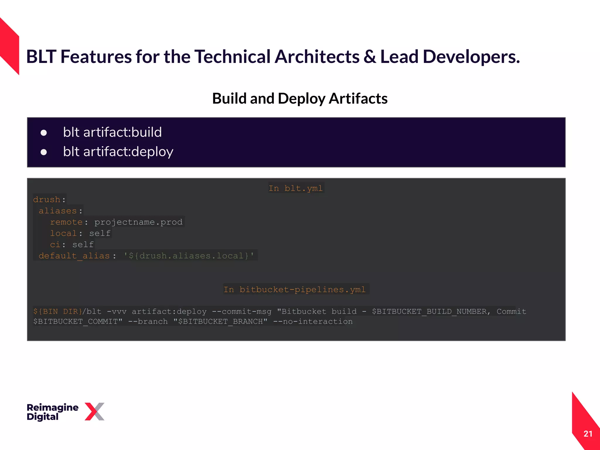 21
Build and Deploy Artifacts
BLT Features for the Technical Architects & Lead Developers.
● blt artifact:build
● blt artifact:deploy
In blt.yml
drush:
aliases:
remote: projectname.prod
local: self
ci: self
default_alias : '${drush.aliases.local}'
In bitbucket-pipelines.yml
${BIN_DIR}/blt -vvv artifact:deploy --commit-msg "Bitbucket build - $BITBUCKET_BUILD_NUMBER, Commit
$BITBUCKET_COMMIT" --branch "$BITBUCKET_BRANCH" --no-interaction
 