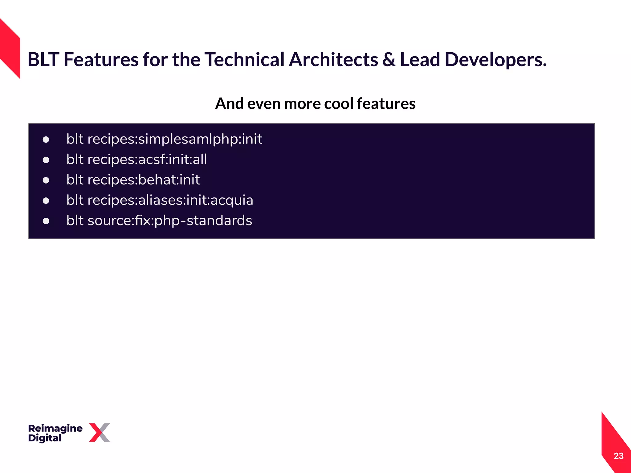 23
And even more cool features
BLT Features for the Technical Architects & Lead Developers.
● blt recipes:simplesamlphp:init
● blt recipes:acsf:init:all
● blt recipes:behat:init
● blt recipes:aliases:init:acquia
● blt source:ﬁx:php-standards
 