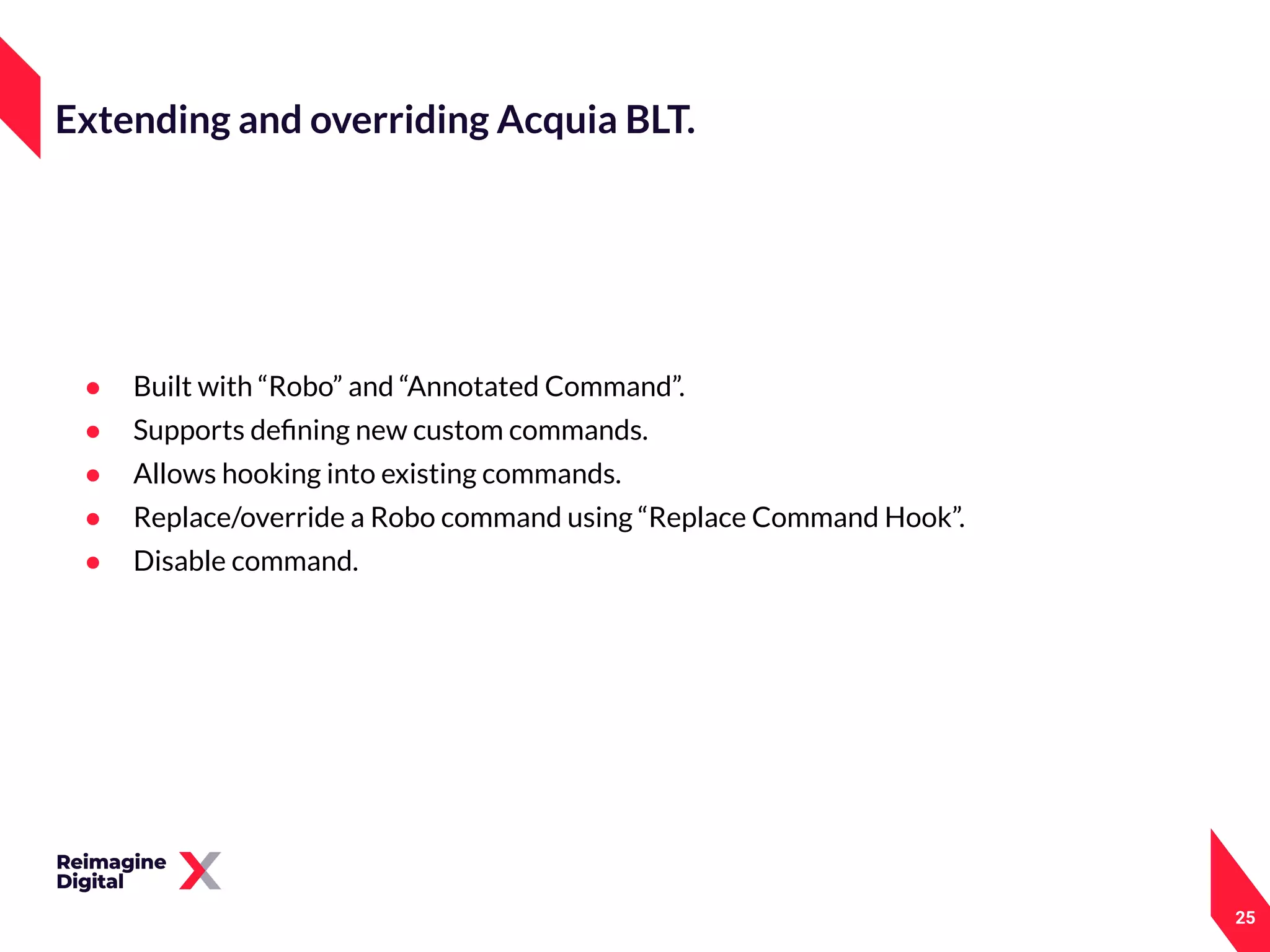 25
Extending and overriding Acquia BLT.
● Built with “Robo” and “Annotated Command”.
● Supports deﬁning new custom commands.
● Allows hooking into existing commands.
● Replace/override a Robo command using “Replace Command Hook”.
● Disable command.
 