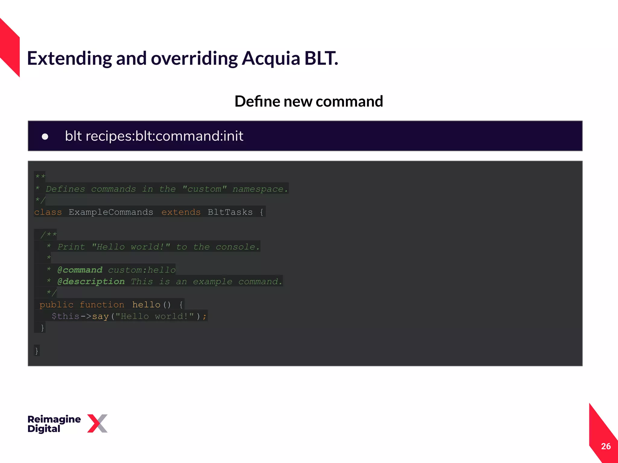 26
Deﬁne new command
Extending and overriding Acquia BLT.
● blt recipes:blt:command:init
**
* Defines commands in the "custom" namespace.
*/
class ExampleCommands extends BltTasks {
/**
* Print "Hello world!" to the console.
*
* @command custom:hello
* @description This is an example command.
*/
public function hello() {
$this->say("Hello world!" );
}
}
 