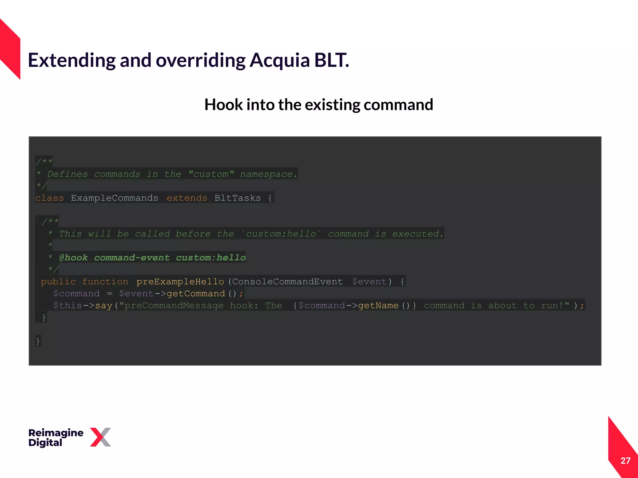 27
Hook into the existing command
Extending and overriding Acquia BLT.
/**
* Defines commands in the "custom" namespace.
*/
class ExampleCommands extends BltTasks {
/**
* This will be called before the `custom:hello` command is executed.
*
* @hook command-event custom:hello
*/
public function preExampleHello (ConsoleCommandEvent $event) {
$command = $event->getCommand();
$this->say("preCommandMessage hook: The {$command->getName()} command is about to run!" );
}
}
 