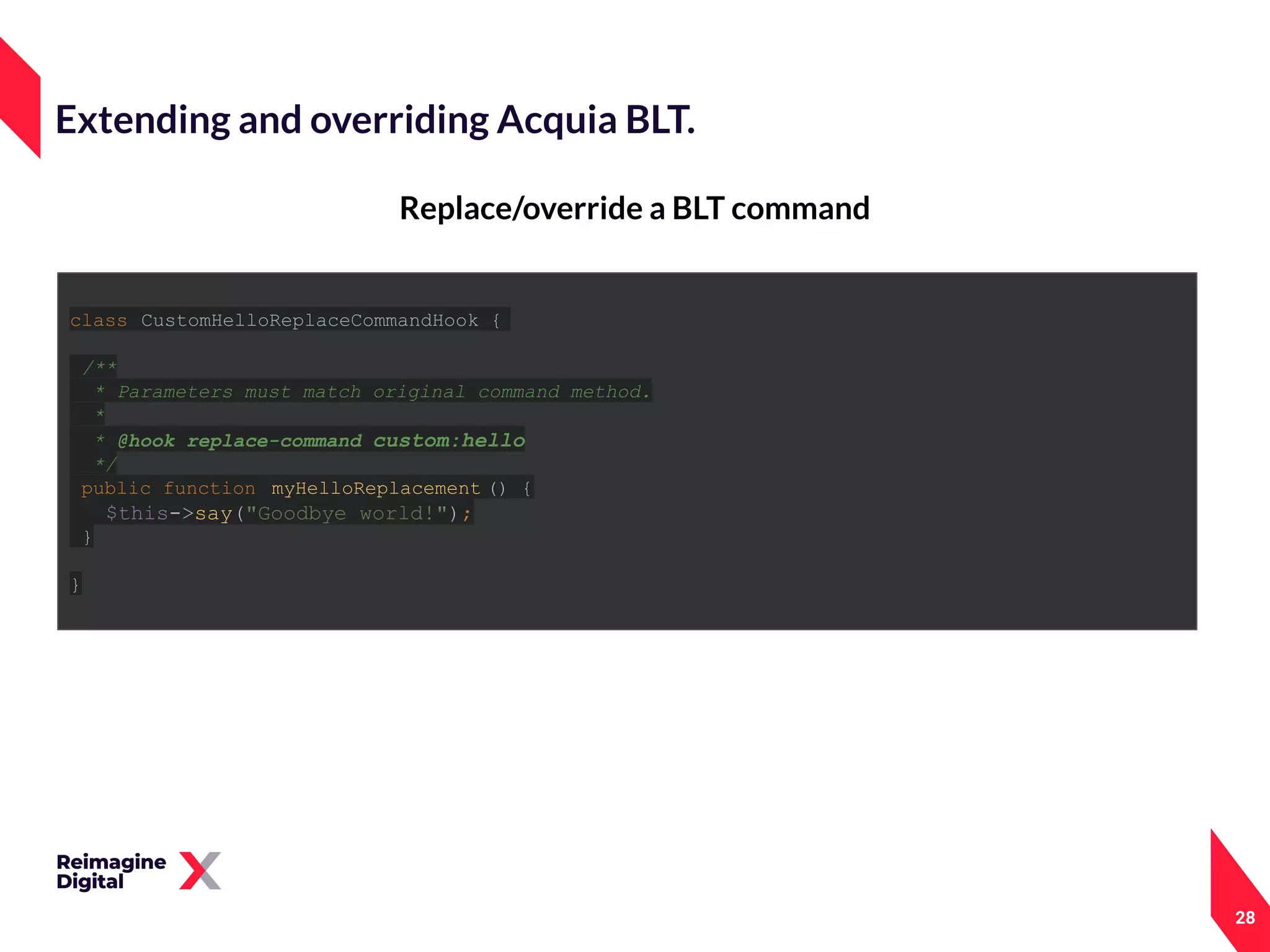 28
Replace/override a BLT command
Extending and overriding Acquia BLT.
class CustomHelloReplaceCommandHook {
/**
* Parameters must match original command method.
*
* @hook replace-command custom:hello
*/
public function myHelloReplacement () {
$this->say("Goodbye world!");
}
}
 
