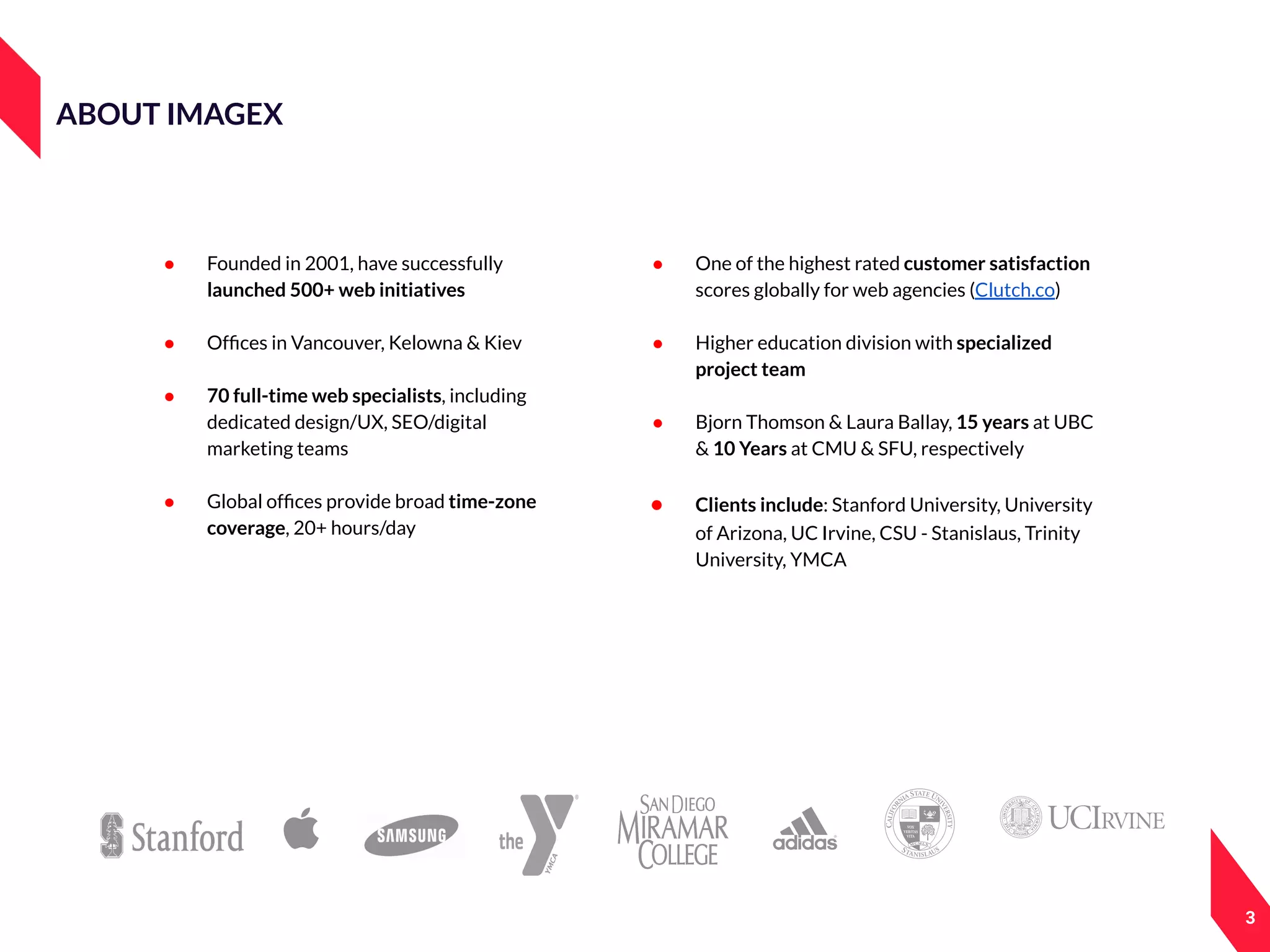 ABOUT IMAGEX
● Founded in 2001, have successfully
launched 500+ web initiatives
● Ofﬁces in Vancouver, Kelowna & Kiev
● 70 full-time web specialists, including
dedicated design/UX, SEO/digital
marketing teams
● Global ofﬁces provide broad time-zone
coverage, 20+ hours/day
● One of the highest rated customer satisfaction
scores globally for web agencies (Clutch.co)
● Higher education division with specialized
project team
● Bjorn Thomson & Laura Ballay, 15 years at UBC
& 10 Years at CMU & SFU, respectively
● Clients include: Stanford University, University
of Arizona, UC Irvine, CSU - Stanislaus, Trinity
University, YMCA
3
 
