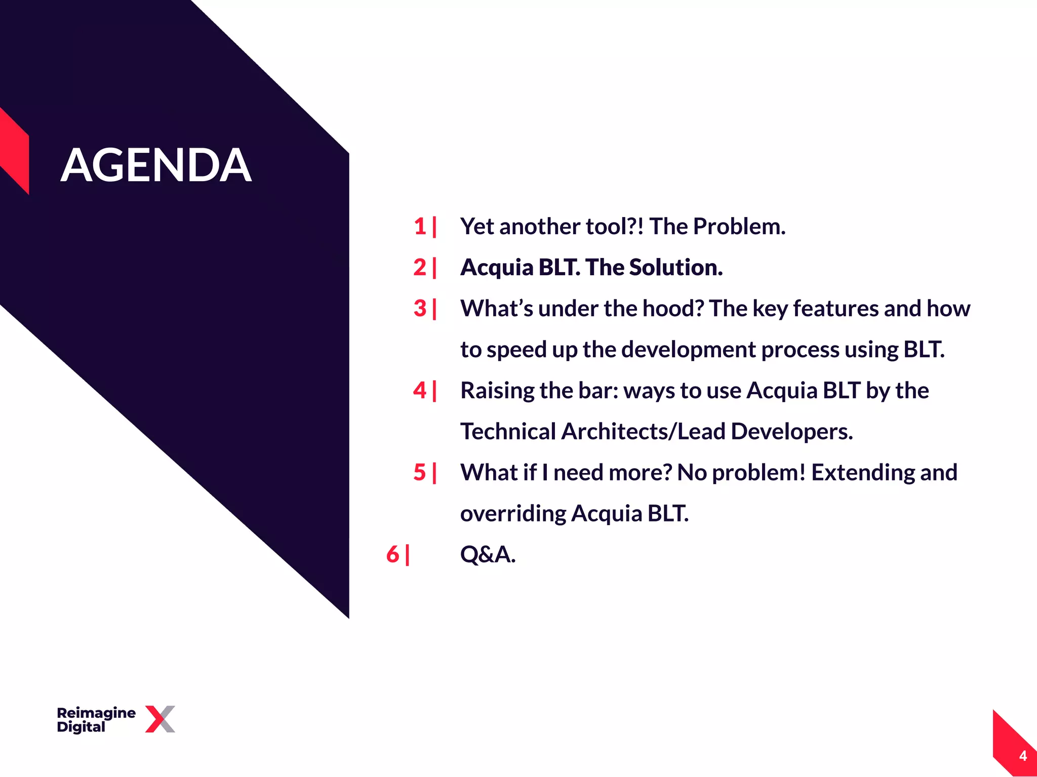 1 |
2 |
3 |
4 |
5 |
6 |
Yet another tool?! The Problem.
Acquia BLT. The Solution.
What’s under the hood? The key features and how
to speed up the development process using BLT.
Raising the bar: ways to use Acquia BLT by the
Technical Architects/Lead Developers.
What if I need more? No problem! Extending and
overriding Acquia BLT.
Q&A.
AGENDA
444
 