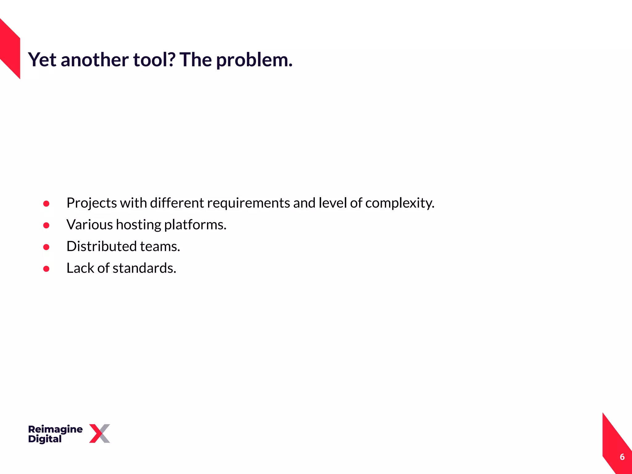 ● Projects with different requirements and level of complexity.
● Various hosting platforms.
● Distributed teams.
● Lack of standards.
6
Yet another tool? The problem.
 
