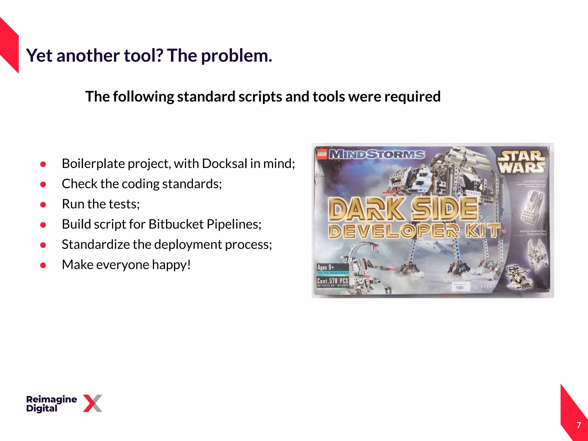 The following standard scripts and tools were required
● Boilerplate project, with Docksal in mind;
● Check the coding standards;
● Run the tests;
● Build script for Bitbucket Pipelines;
● Standardize the deployment process;
● Make everyone happy!
7
Yet another tool? The problem.
 