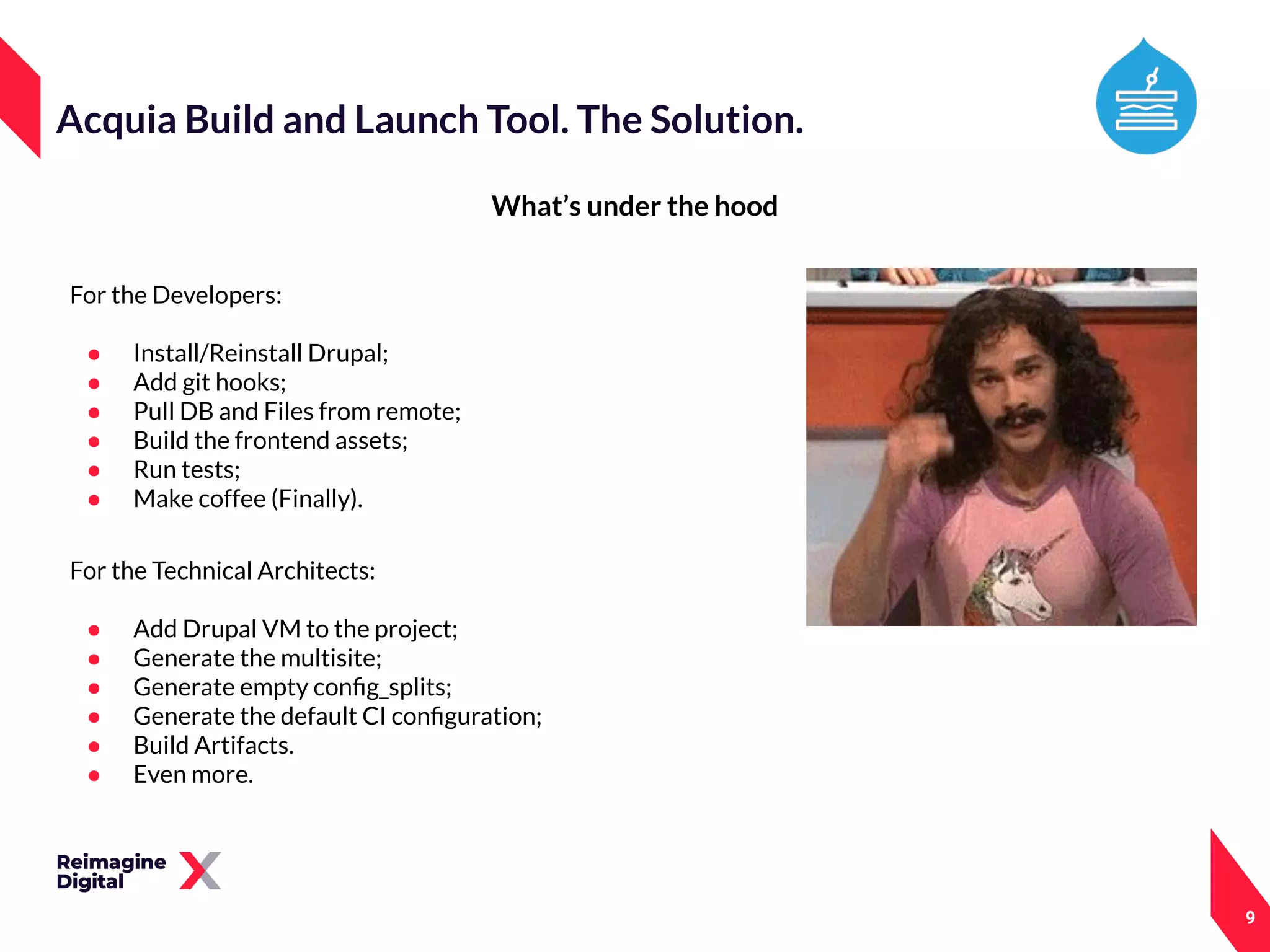 9
What’s under the hood
Acquia Build and Launch Tool. The Solution.
For the Technical Architects:
● Add Drupal VM to the project;
● Generate the multisite;
● Generate empty conﬁg_splits;
● Generate the default CI conﬁguration;
● Build Artifacts.
● Even more.
For the Developers:
● Install/Reinstall Drupal;
● Add git hooks;
● Pull DB and Files from remote;
● Build the frontend assets;
● Run tests;
● Make coffee (Finally).
 