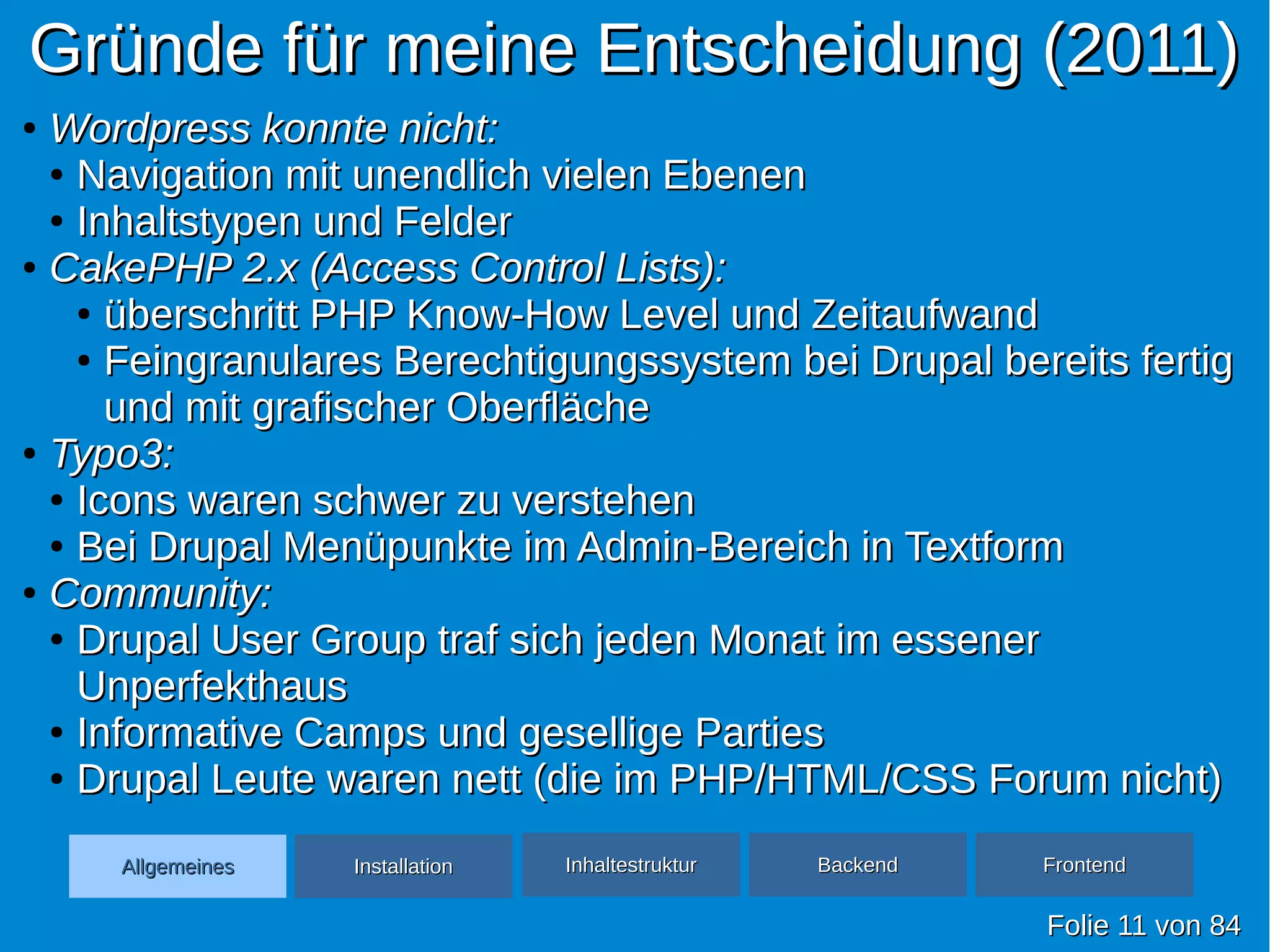 Gründe für meine Entscheidung (2011)Gründe für meine Entscheidung (2011)
FolieFolie 1111 vonvon 8484
AllgemeinesAllgemeines InhaltestrukturInhaltestruktur BackendBackend FrontendFrontendInstallationInstallation
●
Wordpress konnte nicht:Wordpress konnte nicht:
●
Navigation mit unendlich vielen EbenenNavigation mit unendlich vielen Ebenen
●
Inhaltstypen und FelderInhaltstypen und Felder
●
CakePHP 2.x (Access Control Lists):CakePHP 2.x (Access Control Lists):
●
überschritt PHP Know-How Level und Zeitaufwandüberschritt PHP Know-How Level und Zeitaufwand
●
Feingranulares Berechtigungssystem bei Drupal bereits fertigFeingranulares Berechtigungssystem bei Drupal bereits fertig
und mit grafischer Oberflächeund mit grafischer Oberfläche
●
Typo3:Typo3:
●
Icons waren schwer zu verstehenIcons waren schwer zu verstehen
●
Bei Drupal Menüpunkte im Admin-Bereich in TextformBei Drupal Menüpunkte im Admin-Bereich in Textform
●
Community:Community:
●
Drupal User Group traf sich jeden Monat im essenerDrupal User Group traf sich jeden Monat im essener
UnperfekthausUnperfekthaus
●
Informative Camps und gesellige PartiesInformative Camps und gesellige Parties
●
Drupal Leute waren nett (die im PHP/HTML/CSS Forum nicht)Drupal Leute waren nett (die im PHP/HTML/CSS Forum nicht)
 