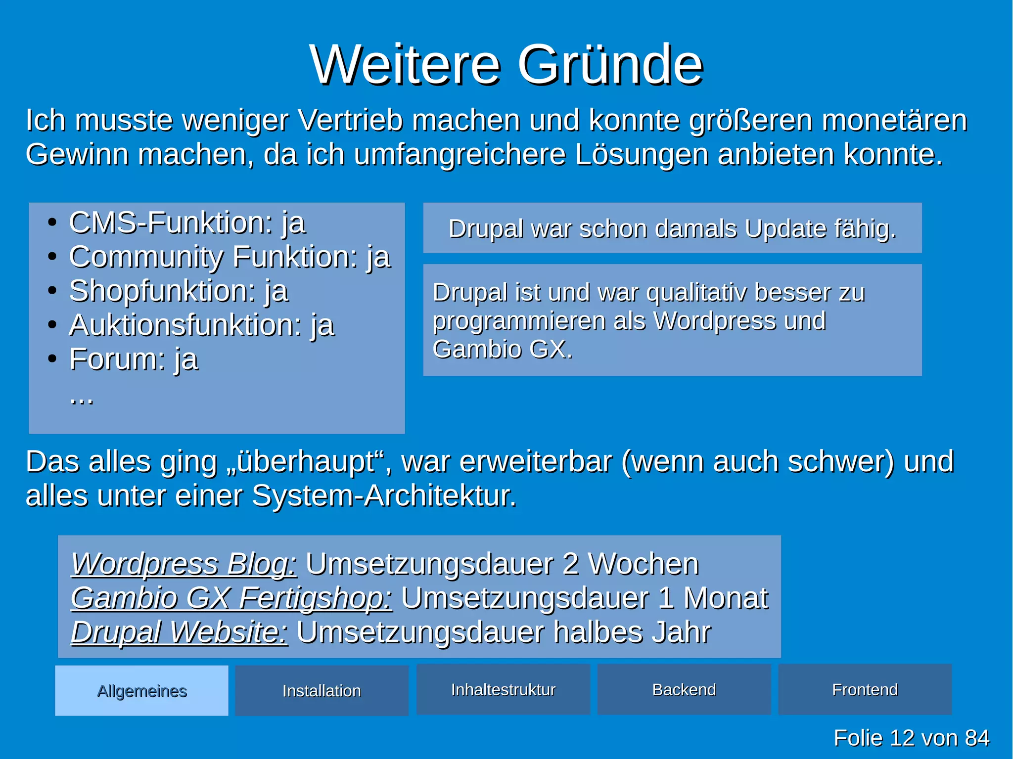 Weitere GründeWeitere Gründe
FolieFolie 1212 vonvon 8484
AllgemeinesAllgemeines InhaltestrukturInhaltestruktur BackendBackend FrontendFrontendInstallationInstallation
Ich musste weniger Vertrieb machen und konnte größeren monetärenIch musste weniger Vertrieb machen und konnte größeren monetären
Gewinn machen, da ich umfangreichere Lösungen anbieten konnte.Gewinn machen, da ich umfangreichere Lösungen anbieten konnte.
●
CMS-Funktion: jaCMS-Funktion: ja
●
Community Funktion: jaCommunity Funktion: ja
●
Shopfunktion: jaShopfunktion: ja
●
Auktionsfunktion: jaAuktionsfunktion: ja
●
Forum: jaForum: ja
......
Das alles ging „überhaupt“, war erweiterbar (wenn auch schwer) undDas alles ging „überhaupt“, war erweiterbar (wenn auch schwer) und
alles unter einer System-Architektur.alles unter einer System-Architektur.
Wordpress Blog:Wordpress Blog: Umsetzungsdauer 2 WochenUmsetzungsdauer 2 Wochen
Gambio GX Fertigshop:Gambio GX Fertigshop: Umsetzungsdauer 1 MonatUmsetzungsdauer 1 Monat
Drupal Website:Drupal Website: Umsetzungsdauer halbes JahrUmsetzungsdauer halbes Jahr
Drupal war schon damals Update fähig.Drupal war schon damals Update fähig.
Drupal ist und war qualitativ besser zuDrupal ist und war qualitativ besser zu
programmieren als Wordpress undprogrammieren als Wordpress und
Gambio GX.Gambio GX.
 