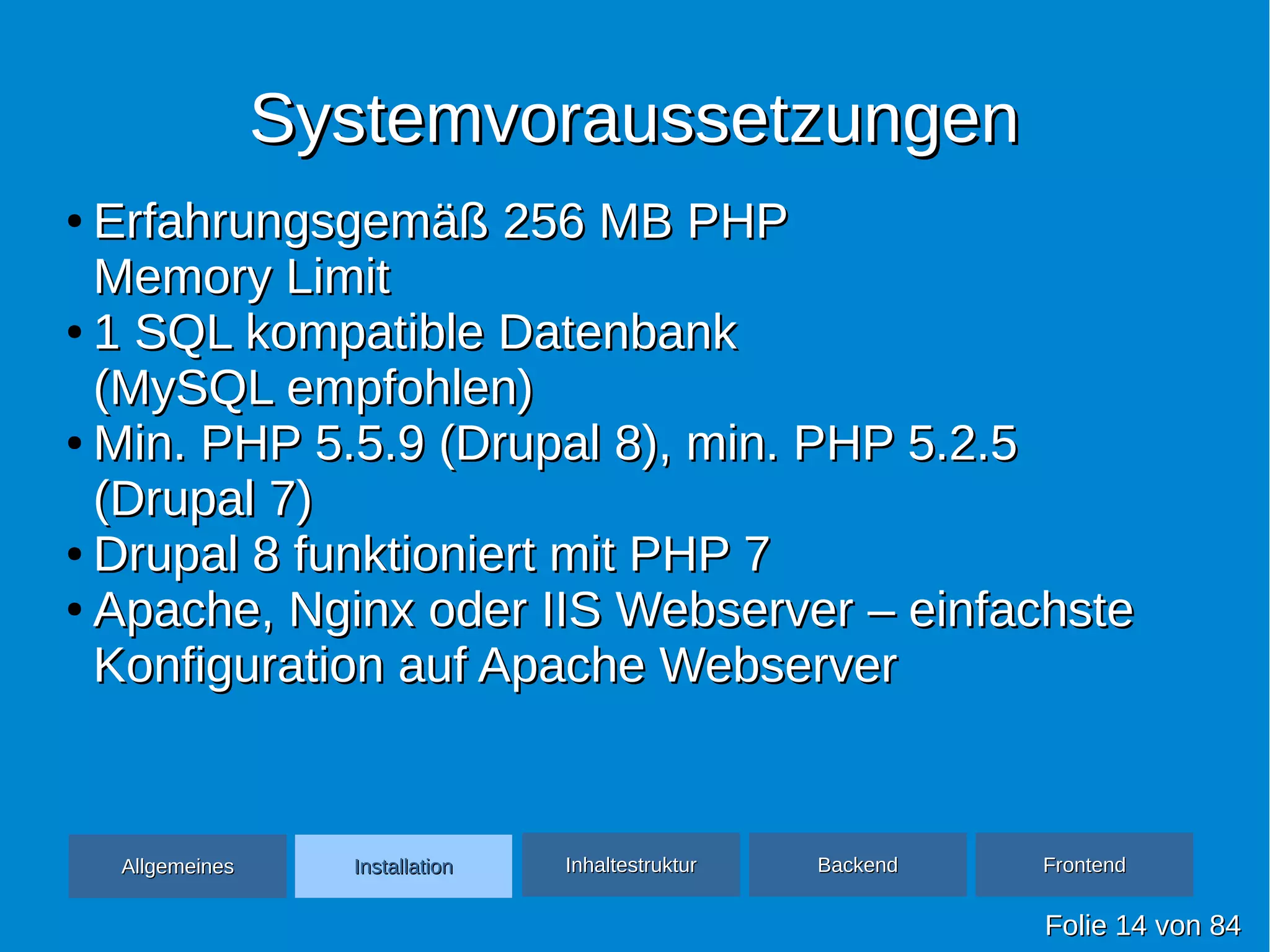 SystemvoraussetzungenSystemvoraussetzungen
FolieFolie 1414 vonvon 8484
●
Erfahrungsgemäß 256 MB PHPErfahrungsgemäß 256 MB PHP
Memory LimitMemory Limit
●
1 SQL kompatible Datenbank1 SQL kompatible Datenbank
(MySQL empfohlen)(MySQL empfohlen)
●
Min. PHP 5.5.9 (Drupal 8), min. PHP 5.2.5Min. PHP 5.5.9 (Drupal 8), min. PHP 5.2.5
(Drupal 7)(Drupal 7)
●
Drupal 8 funktioniert mit PHP 7Drupal 8 funktioniert mit PHP 7
●
Apache, Nginx oder IIS Webserver – einfachsteApache, Nginx oder IIS Webserver – einfachste
Konfiguration auf Apache WebserverKonfiguration auf Apache Webserver
AllgemeinesAllgemeines InhaltestrukturInhaltestruktur BackendBackend FrontendFrontendInstallationInstallation
 