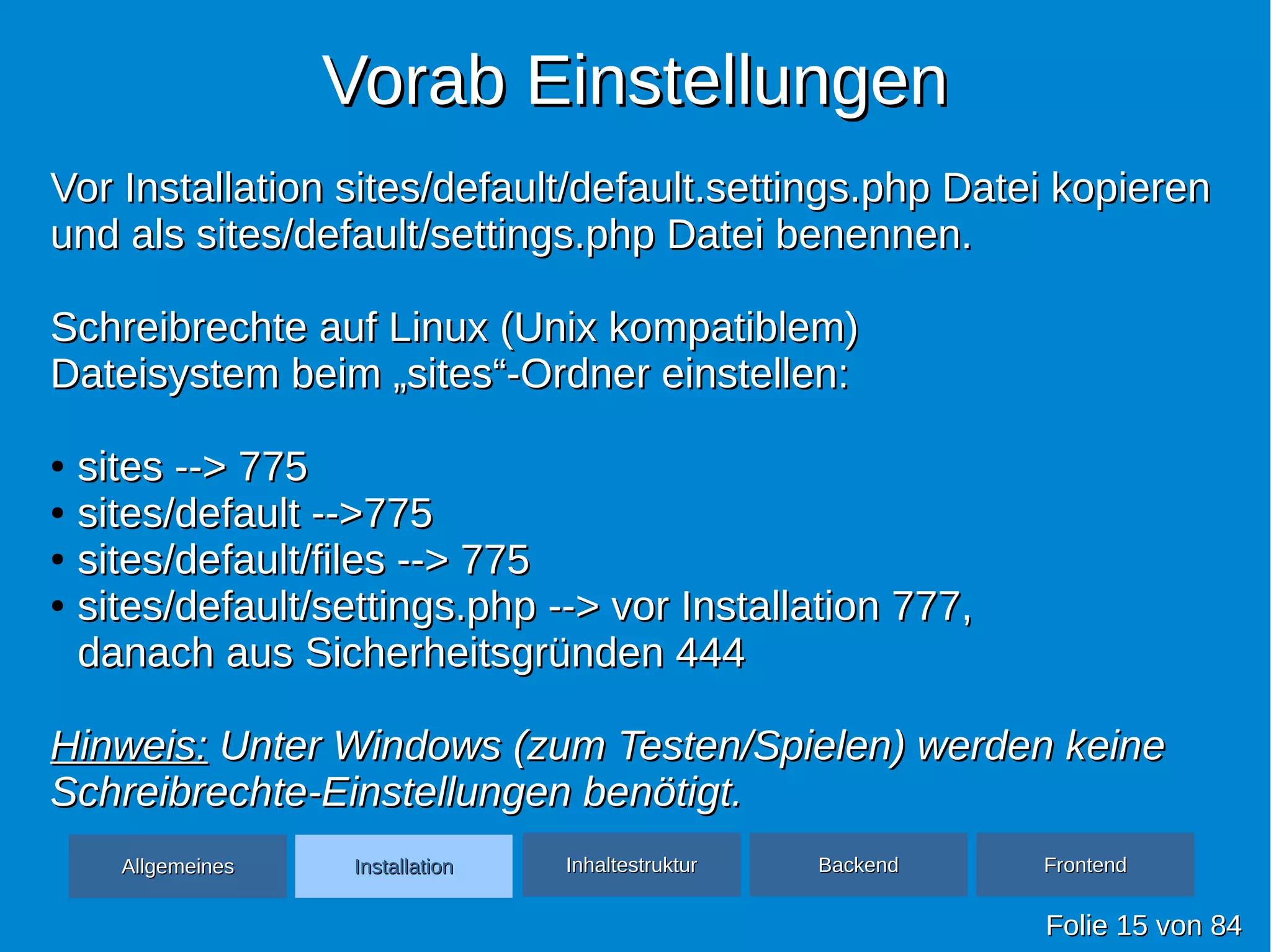 Vorab EinstellungenVorab Einstellungen
FolieFolie 1515 vonvon 8484
Vor Installation sites/default/default.settings.php Datei kopierenVor Installation sites/default/default.settings.php Datei kopieren
und als sites/default/settings.php Datei benennen.und als sites/default/settings.php Datei benennen.
Schreibrechte auf Linux (Unix kompatiblem)Schreibrechte auf Linux (Unix kompatiblem)
Dateisystem beim „sites“-Ordner einstellen:Dateisystem beim „sites“-Ordner einstellen:
●
sites --> 775sites --> 775
●
sites/default -->775sites/default -->775
●
sites/default/files --> 775sites/default/files --> 775
●
sites/default/settings.php --> vor Installation 777,sites/default/settings.php --> vor Installation 777,
danach aus Sicherheitsgründen 444danach aus Sicherheitsgründen 444
Hinweis:Hinweis: Unter Windows (zum Testen/Spielen) werden keineUnter Windows (zum Testen/Spielen) werden keine
Schreibrechte-Einstellungen benötigt.Schreibrechte-Einstellungen benötigt.
AllgemeinesAllgemeines InhaltestrukturInhaltestruktur BackendBackend FrontendFrontendInstallationInstallation
 
