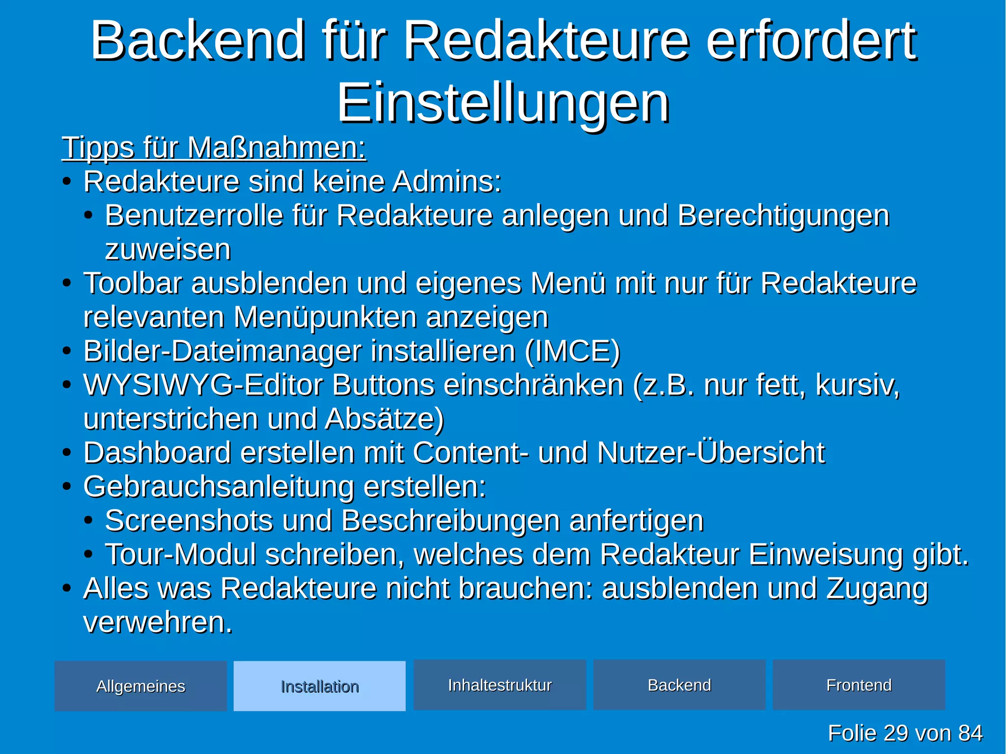 Backend für Redakteure erfordertBackend für Redakteure erfordert
EinstellungenEinstellungen
FolieFolie 2929 vonvon 8484
Tipps für Maßnahmen:Tipps für Maßnahmen:
●
Redakteure sind keine Admins:Redakteure sind keine Admins:
●
Benutzerrolle für Redakteure anlegen und BerechtigungenBenutzerrolle für Redakteure anlegen und Berechtigungen
zuweisenzuweisen
●
Toolbar ausblenden und eigenes Menü mit nur für RedakteureToolbar ausblenden und eigenes Menü mit nur für Redakteure
relevanten Menüpunkten anzeigenrelevanten Menüpunkten anzeigen
●
Bilder-Dateimanager installieren (IMCE)Bilder-Dateimanager installieren (IMCE)
●
WYSIWYG-Editor Buttons einschränken (z.B. nur fett, kursiv,WYSIWYG-Editor Buttons einschränken (z.B. nur fett, kursiv,
unterstrichen und Absätze)unterstrichen und Absätze)
●
Dashboard erstellen mit Content- und Nutzer-ÜbersichtDashboard erstellen mit Content- und Nutzer-Übersicht
●
Gebrauchsanleitung erstellen:Gebrauchsanleitung erstellen:
●
Screenshots und Beschreibungen anfertigenScreenshots und Beschreibungen anfertigen
●
Tour-Modul schreiben, welches dem Redakteur Einweisung gibt.Tour-Modul schreiben, welches dem Redakteur Einweisung gibt.
●
Alles was Redakteure nicht brauchen: ausblenden und ZugangAlles was Redakteure nicht brauchen: ausblenden und Zugang
verwehren.verwehren.
AllgemeinesAllgemeines InhaltestrukturInhaltestruktur BackendBackend FrontendFrontendInstallationInstallation
 