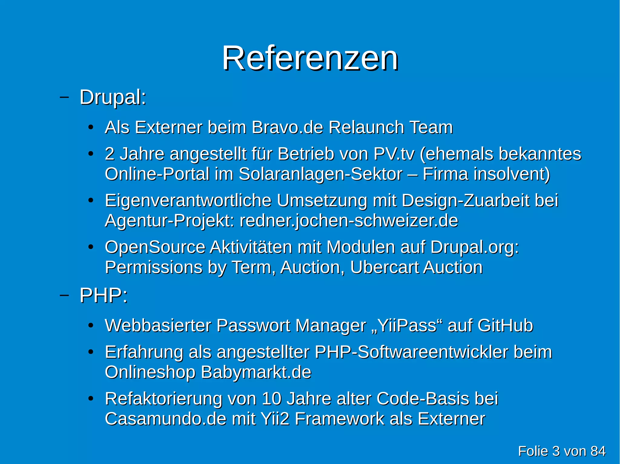 ReferenzenReferenzen
– Drupal:Drupal:
●
Als Externer beim Bravo.de Relaunch TeamAls Externer beim Bravo.de Relaunch Team
●
2 Jahre angestellt für Betrieb von PV.tv (ehemals bekanntes2 Jahre angestellt für Betrieb von PV.tv (ehemals bekanntes
Online-Portal im Solaranlagen-Sektor – Firma insolvent)Online-Portal im Solaranlagen-Sektor – Firma insolvent)
●
Eigenverantwortliche Umsetzung mit Design-Zuarbeit beiEigenverantwortliche Umsetzung mit Design-Zuarbeit bei
Agentur-Projekt: redner.jochen-schweizer.deAgentur-Projekt: redner.jochen-schweizer.de
●
OpenSource Aktivitäten mit Modulen auf Drupal.org:OpenSource Aktivitäten mit Modulen auf Drupal.org:
Permissions by Term, Auction, Ubercart AuctionPermissions by Term, Auction, Ubercart Auction
– PHP:PHP:
●
Webbasierter Passwort Manager „YiiPass“ auf GitHubWebbasierter Passwort Manager „YiiPass“ auf GitHub
●
Erfahrung als angestellter PHP-Softwareentwickler beimErfahrung als angestellter PHP-Softwareentwickler beim
Onlineshop Babymarkt.deOnlineshop Babymarkt.de
●
Refaktorierung von 10 Jahre alter Code-Basis beiRefaktorierung von 10 Jahre alter Code-Basis bei
Casamundo.de mit Yii2 Framework als ExternerCasamundo.de mit Yii2 Framework als Externer
FolieFolie 33 vonvon 8484
 
