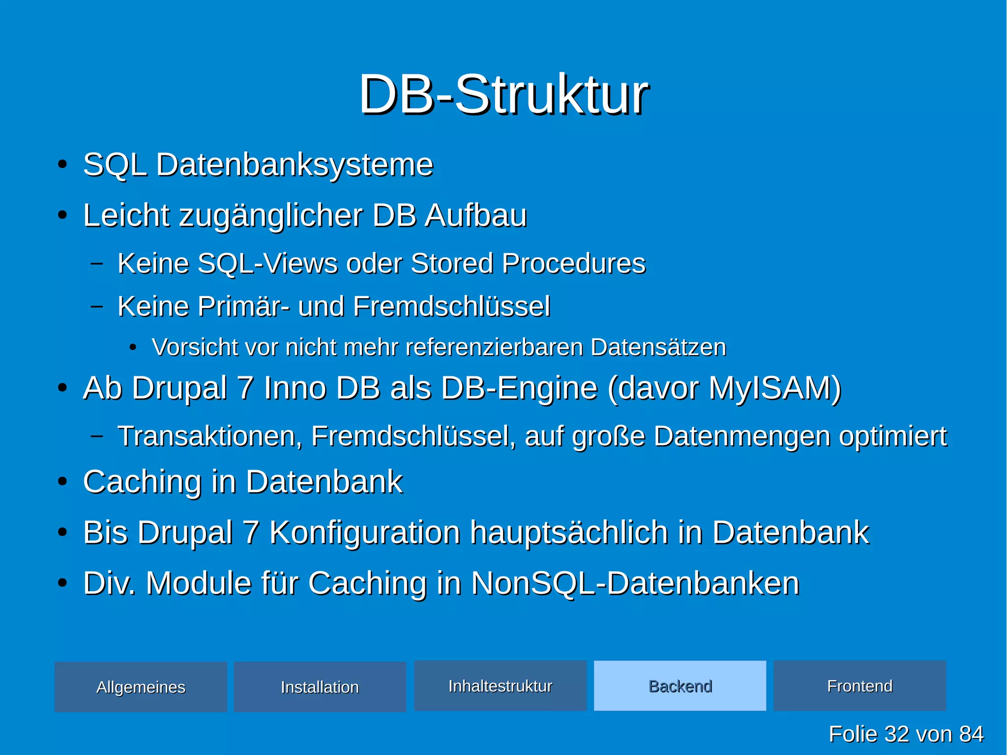 DB-StrukturDB-Struktur
●
SQL DatenbanksystemeSQL Datenbanksysteme
●
Leicht zugänglicher DB AufbauLeicht zugänglicher DB Aufbau
– Keine SQL-Views oder Stored ProceduresKeine SQL-Views oder Stored Procedures
– Keine Primär- und FremdschlüsselKeine Primär- und Fremdschlüssel
●
Vorsicht vor nicht mehr referenzierbaren DatensätzenVorsicht vor nicht mehr referenzierbaren Datensätzen
●
Ab Drupal 7 Inno DB als DB-Engine (davor MyISAM)Ab Drupal 7 Inno DB als DB-Engine (davor MyISAM)
– Transaktionen, Fremdschlüssel, auf große Datenmengen optimiertTransaktionen, Fremdschlüssel, auf große Datenmengen optimiert
●
Caching in DatenbankCaching in Datenbank
●
Bis Drupal 7 Konfiguration hauptsächlich in DatenbankBis Drupal 7 Konfiguration hauptsächlich in Datenbank
●
Div. Module für Caching in NonSQL-DatenbankenDiv. Module für Caching in NonSQL-Datenbanken
FolieFolie 3232 vonvon 8484
AllgemeinesAllgemeines InhaltestrukturInhaltestruktur BackendBackend FrontendFrontendInstallationInstallation
 