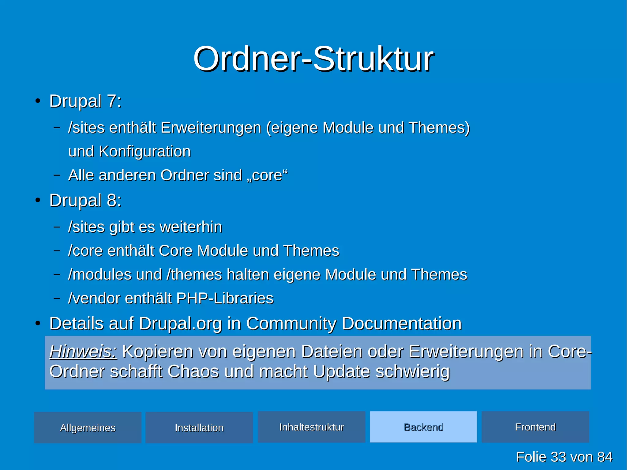 Ordner-StrukturOrdner-Struktur
●
Drupal 7:Drupal 7:
– /sites enthält Erweiterungen (eigene Module und Themes)/sites enthält Erweiterungen (eigene Module und Themes)
und Konfigurationund Konfiguration
– Alle anderen Ordner sind „core“Alle anderen Ordner sind „core“
●
Drupal 8:Drupal 8:
– /sites gibt es weiterhin/sites gibt es weiterhin
– /core enthält Core Module und Themes/core enthält Core Module und Themes
– /modules und /themes halten eigene Module und Themes/modules und /themes halten eigene Module und Themes
– /vendor enthält PHP-Libraries/vendor enthält PHP-Libraries
●
Details auf Drupal.org in Community DocumentationDetails auf Drupal.org in Community Documentation
Hinweis:Hinweis: Kopieren von eigenen Dateien oder Erweiterungen in Core-Kopieren von eigenen Dateien oder Erweiterungen in Core-
Ordner schafft Chaos und macht Update schwierigOrdner schafft Chaos und macht Update schwierig
FolieFolie 3333 vonvon 8484
AllgemeinesAllgemeines InhaltestrukturInhaltestruktur BackendBackend FrontendFrontendInstallationInstallation
 