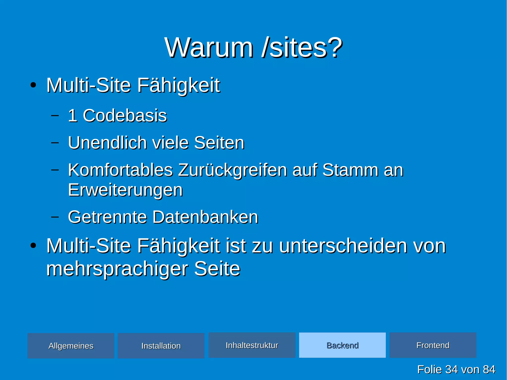 Warum /sites?Warum /sites?
●
Multi-Site FähigkeitMulti-Site Fähigkeit
– 1 Codebasis1 Codebasis
– Unendlich viele SeitenUnendlich viele Seiten
– Komfortables Zurückgreifen auf Stamm anKomfortables Zurückgreifen auf Stamm an
ErweiterungenErweiterungen
– Getrennte DatenbankenGetrennte Datenbanken
●
Multi-Site Fähigkeit ist zu unterscheiden vonMulti-Site Fähigkeit ist zu unterscheiden von
mehrsprachiger Seitemehrsprachiger Seite
FolieFolie 3434 vonvon 8484
AllgemeinesAllgemeines InhaltestrukturInhaltestruktur BackendBackend FrontendFrontendInstallationInstallation
 