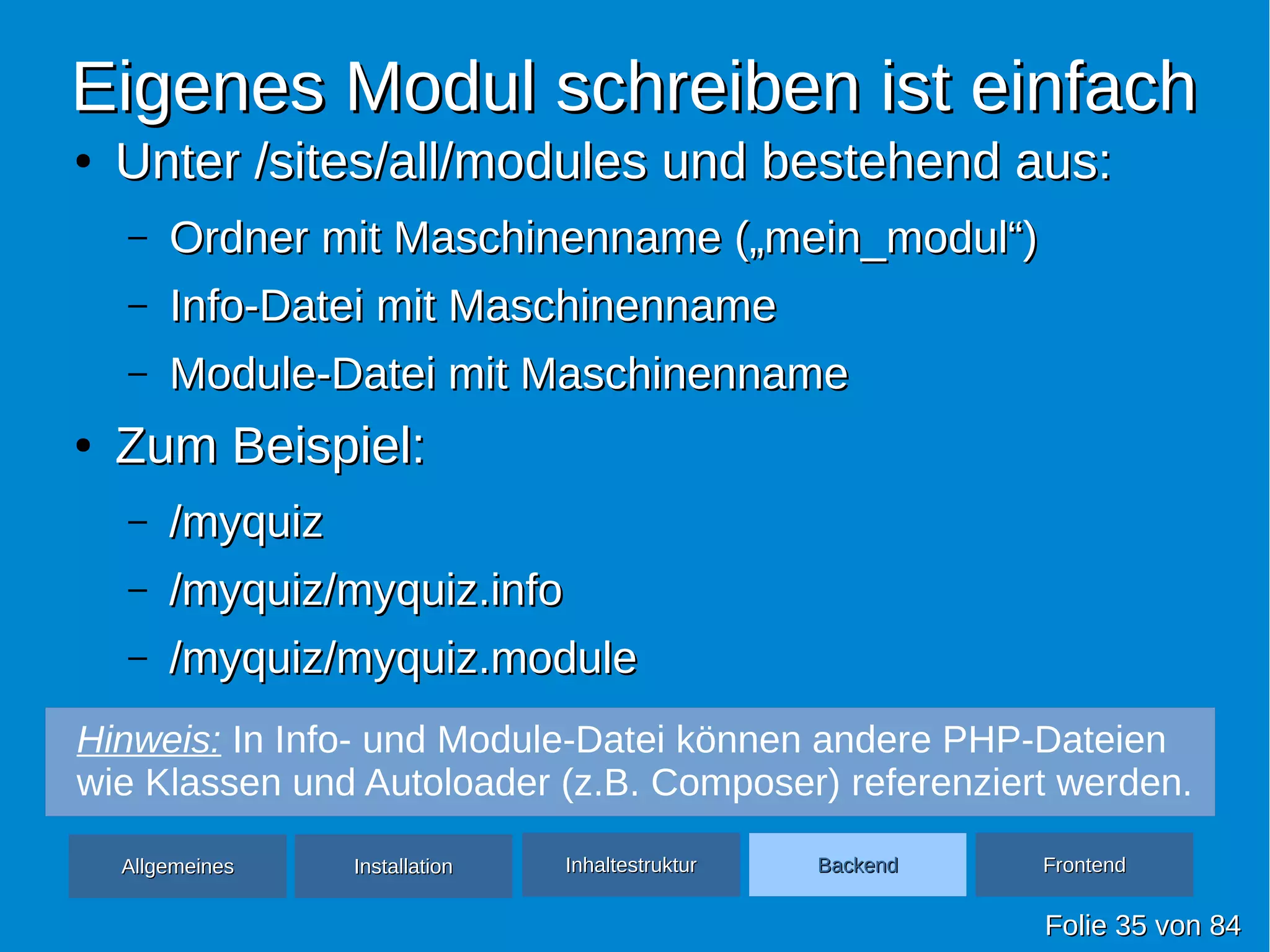 Eigenes Modul schreiben ist einfachEigenes Modul schreiben ist einfach
●
Unter /sites/all/modules und bestehend aus:Unter /sites/all/modules und bestehend aus:
– Ordner mit Maschinenname („mein_modul“)Ordner mit Maschinenname („mein_modul“)
– Info-Datei mit MaschinennameInfo-Datei mit Maschinenname
– Module-Datei mit MaschinennameModule-Datei mit Maschinenname
●
Zum Beispiel:Zum Beispiel:
– /myquiz/myquiz
– /myquiz/myquiz.info/myquiz/myquiz.info
– /myquiz/myquiz.module/myquiz/myquiz.module
FolieFolie 3535 vonvon 8484
AllgemeinesAllgemeines InhaltestrukturInhaltestruktur BackendBackend FrontendFrontendInstallationInstallation
Hinweis: In Info- und Module-Datei können andere PHP-Dateien
wie Klassen und Autoloader (z.B. Composer) referenziert werden.
 