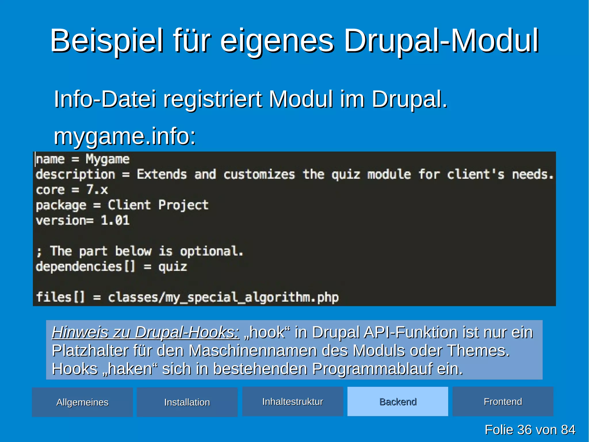 Beispiel für eigenes Drupal-ModulBeispiel für eigenes Drupal-Modul
Info-Datei registriert Modul im Drupal.Info-Datei registriert Modul im Drupal.
mygame.info:mygame.info:
FolieFolie 3636 vonvon 8484
AllgemeinesAllgemeines InhaltestrukturInhaltestruktur BackendBackend FrontendFrontendInstallationInstallation
Hinweis zu Drupal-Hooks:Hinweis zu Drupal-Hooks: „hook“ in Drupal API-Funktion ist nur ein„hook“ in Drupal API-Funktion ist nur ein
Platzhalter für den Maschinennamen des Moduls oder Themes.Platzhalter für den Maschinennamen des Moduls oder Themes.
Hooks „haken“ sich in bestehenden Programmablauf ein.Hooks „haken“ sich in bestehenden Programmablauf ein.
 