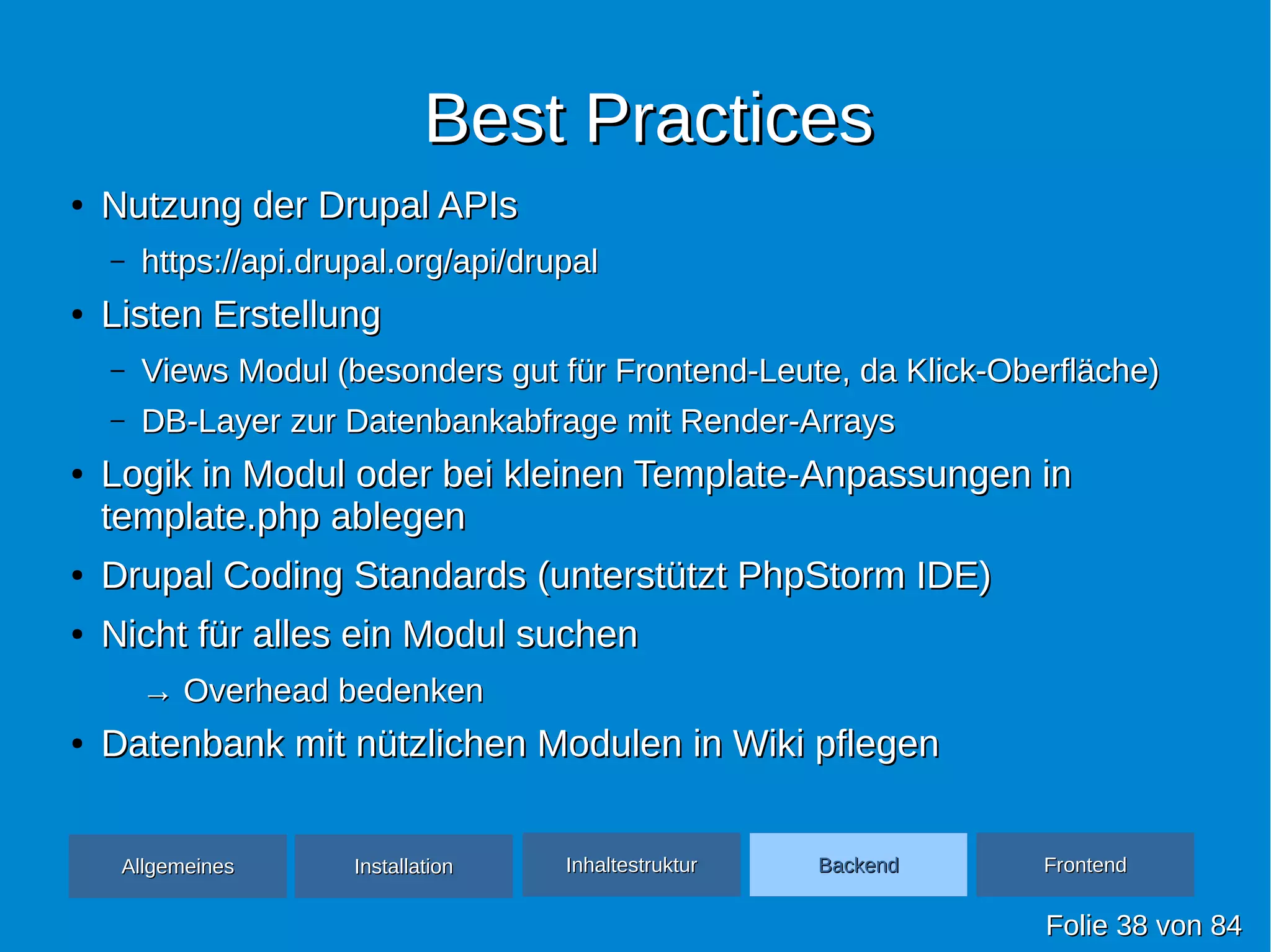 Best PracticesBest Practices
●
Nutzung der Drupal APIsNutzung der Drupal APIs
– https://api.drupal.org/api/drupalhttps://api.drupal.org/api/drupal
●
Listen ErstellungListen Erstellung
– Views Modul (besonders gut für Frontend-Leute, da Klick-Oberfläche)Views Modul (besonders gut für Frontend-Leute, da Klick-Oberfläche)
– DB-Layer zur Datenbankabfrage mit Render-ArraysDB-Layer zur Datenbankabfrage mit Render-Arrays
●
Logik in Modul oder bei kleinen Template-Anpassungen inLogik in Modul oder bei kleinen Template-Anpassungen in
template.php ablegentemplate.php ablegen
●
Drupal Coding Standards (unterstützt PhpStorm IDE)Drupal Coding Standards (unterstützt PhpStorm IDE)
●
Nicht für alles ein Modul suchenNicht für alles ein Modul suchen
→→ Overhead bedenkenOverhead bedenken
●
Datenbank mit nützlichen Modulen in Wiki pflegenDatenbank mit nützlichen Modulen in Wiki pflegen
FolieFolie 3838 vonvon 8484
AllgemeinesAllgemeines InhaltestrukturInhaltestruktur BackendBackend FrontendFrontendInstallationInstallation
 
