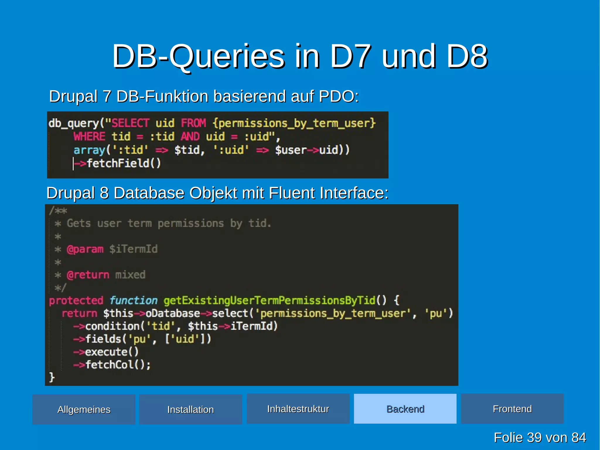 DB-Queries in D7 und D8DB-Queries in D7 und D8
FolieFolie 3939 vonvon 8484
Drupal 7 DB-Funktion basierend auf PDO:Drupal 7 DB-Funktion basierend auf PDO:
Drupal 8 Database Objekt mit Fluent Interface:Drupal 8 Database Objekt mit Fluent Interface:
AllgemeinesAllgemeines InhaltestrukturInhaltestruktur BackendBackend FrontendFrontendInstallationInstallation
 