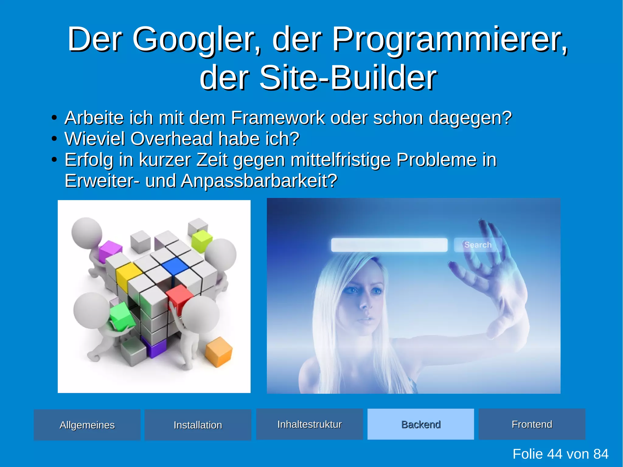 Der Googler, der Programmierer,Der Googler, der Programmierer,
der Site-Builderder Site-Builder
Folie 44 von 84
●
Arbeite ich mit dem Framework oder schon dagegen?Arbeite ich mit dem Framework oder schon dagegen?
●
Wieviel Overhead habe ich?Wieviel Overhead habe ich?
●
Erfolg in kurzer Zeit gegen mittelfristige Probleme inErfolg in kurzer Zeit gegen mittelfristige Probleme in
Erweiter- und Anpassbarbarkeit?Erweiter- und Anpassbarbarkeit?
AllgemeinesAllgemeines InhaltestrukturInhaltestruktur BackendBackend FrontendFrontendInstallationInstallation
 