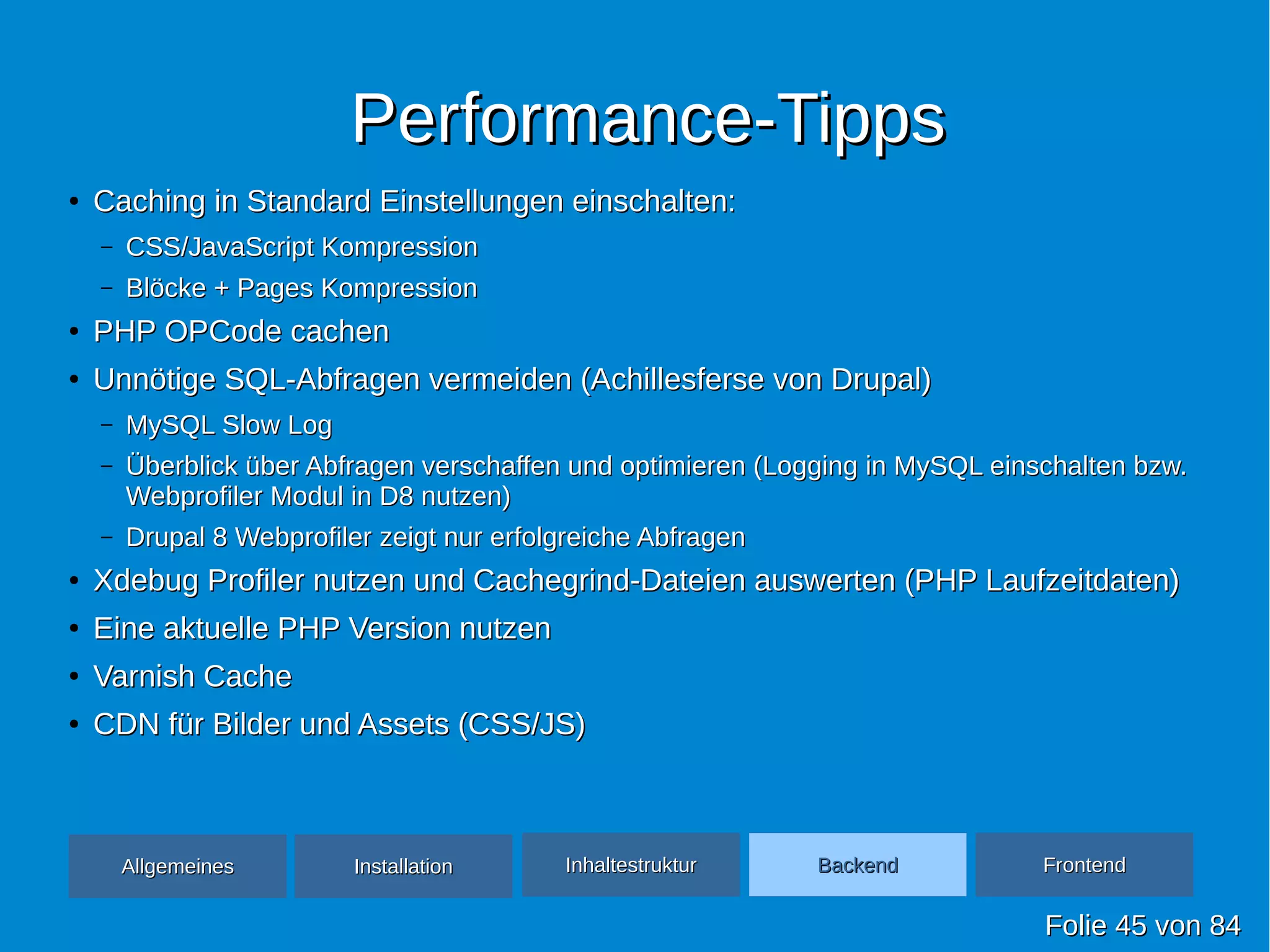 Performance-TippsPerformance-Tipps
●
Caching in Standard Einstellungen einschalten:Caching in Standard Einstellungen einschalten:
– CSS/JavaScript KompressionCSS/JavaScript Kompression
– Blöcke + Pages KompressionBlöcke + Pages Kompression
●
PHP OPCode cachenPHP OPCode cachen
●
Unnötige SQL-Abfragen vermeiden (Achillesferse von Drupal)Unnötige SQL-Abfragen vermeiden (Achillesferse von Drupal)
– MySQL Slow LogMySQL Slow Log
– Überblick über Abfragen verschaffen und optimieren (Logging in MySQL einschalten bzw.Überblick über Abfragen verschaffen und optimieren (Logging in MySQL einschalten bzw.
Webprofiler Modul in D8 nutzen)Webprofiler Modul in D8 nutzen)
– Drupal 8 Webprofiler zeigt nur erfolgreiche AbfragenDrupal 8 Webprofiler zeigt nur erfolgreiche Abfragen
●
Xdebug Profiler nutzen und Cachegrind-Dateien auswerten (PHP Laufzeitdaten)Xdebug Profiler nutzen und Cachegrind-Dateien auswerten (PHP Laufzeitdaten)
●
Eine aktuelle PHP Version nutzenEine aktuelle PHP Version nutzen
●
Varnish CacheVarnish Cache
●
CDN für Bilder und Assets (CSS/JS)CDN für Bilder und Assets (CSS/JS)
FolieFolie 4545 vonvon 8484
AllgemeinesAllgemeines InhaltestrukturInhaltestruktur BackendBackend FrontendFrontendInstallationInstallation
 