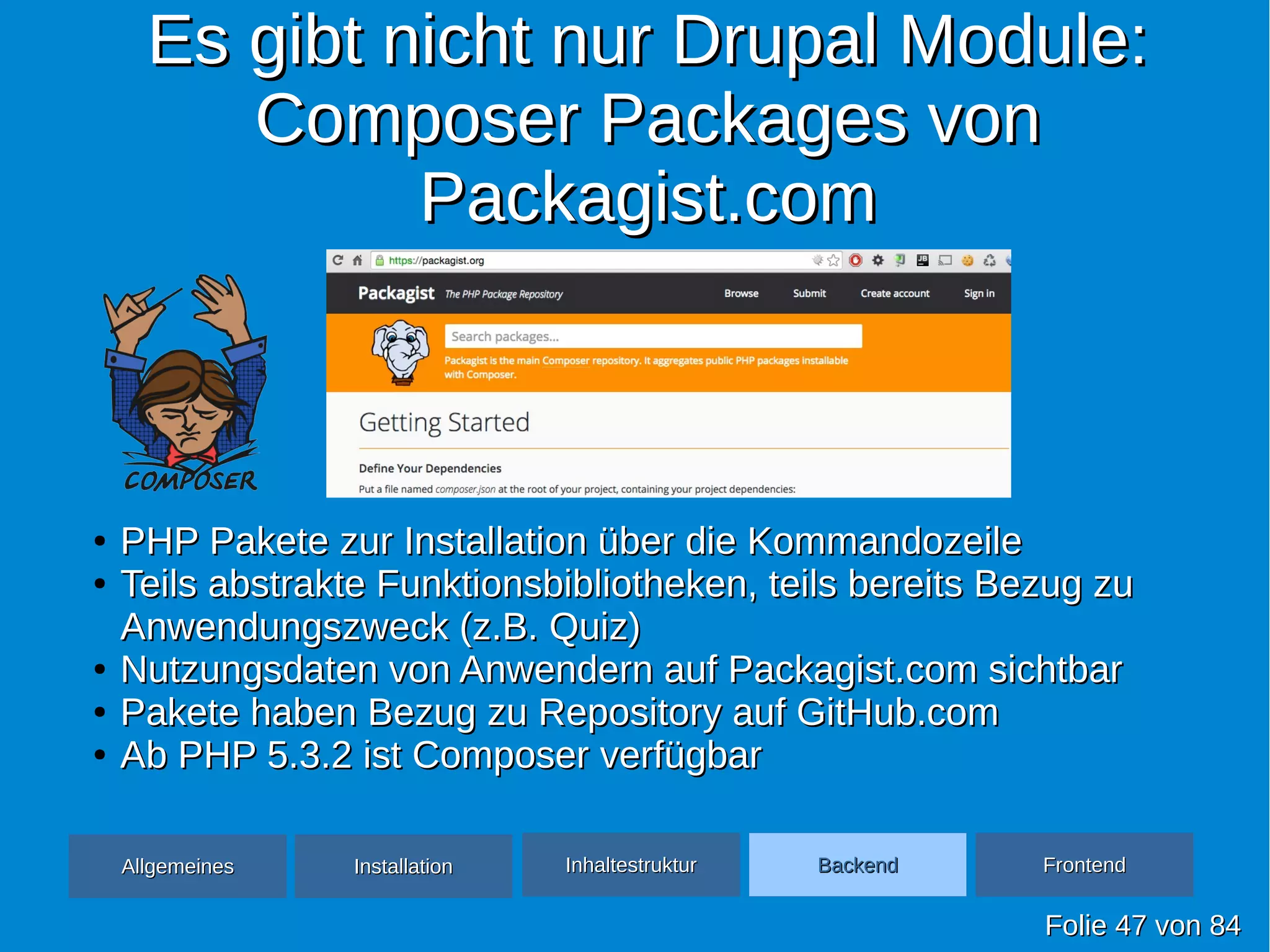Es gibt nicht nur Drupal Module:Es gibt nicht nur Drupal Module:
Composer Packages vonComposer Packages von
Packagist.comPackagist.com
FolieFolie 4747 vonvon 8484
●
PHP Pakete zur Installation über die KommandozeilePHP Pakete zur Installation über die Kommandozeile
●
Teils abstrakte Funktionsbibliotheken, teils bereits Bezug zuTeils abstrakte Funktionsbibliotheken, teils bereits Bezug zu
Anwendungszweck (z.B. Quiz)Anwendungszweck (z.B. Quiz)
●
Nutzungsdaten von Anwendern auf Packagist.com sichtbarNutzungsdaten von Anwendern auf Packagist.com sichtbar
●
Pakete haben Bezug zu Repository auf GitHub.comPakete haben Bezug zu Repository auf GitHub.com
●
Ab PHP 5.3.2 ist Composer verfügbarAb PHP 5.3.2 ist Composer verfügbar
AllgemeinesAllgemeines InhaltestrukturInhaltestruktur BackendBackend FrontendFrontendInstallationInstallation
 