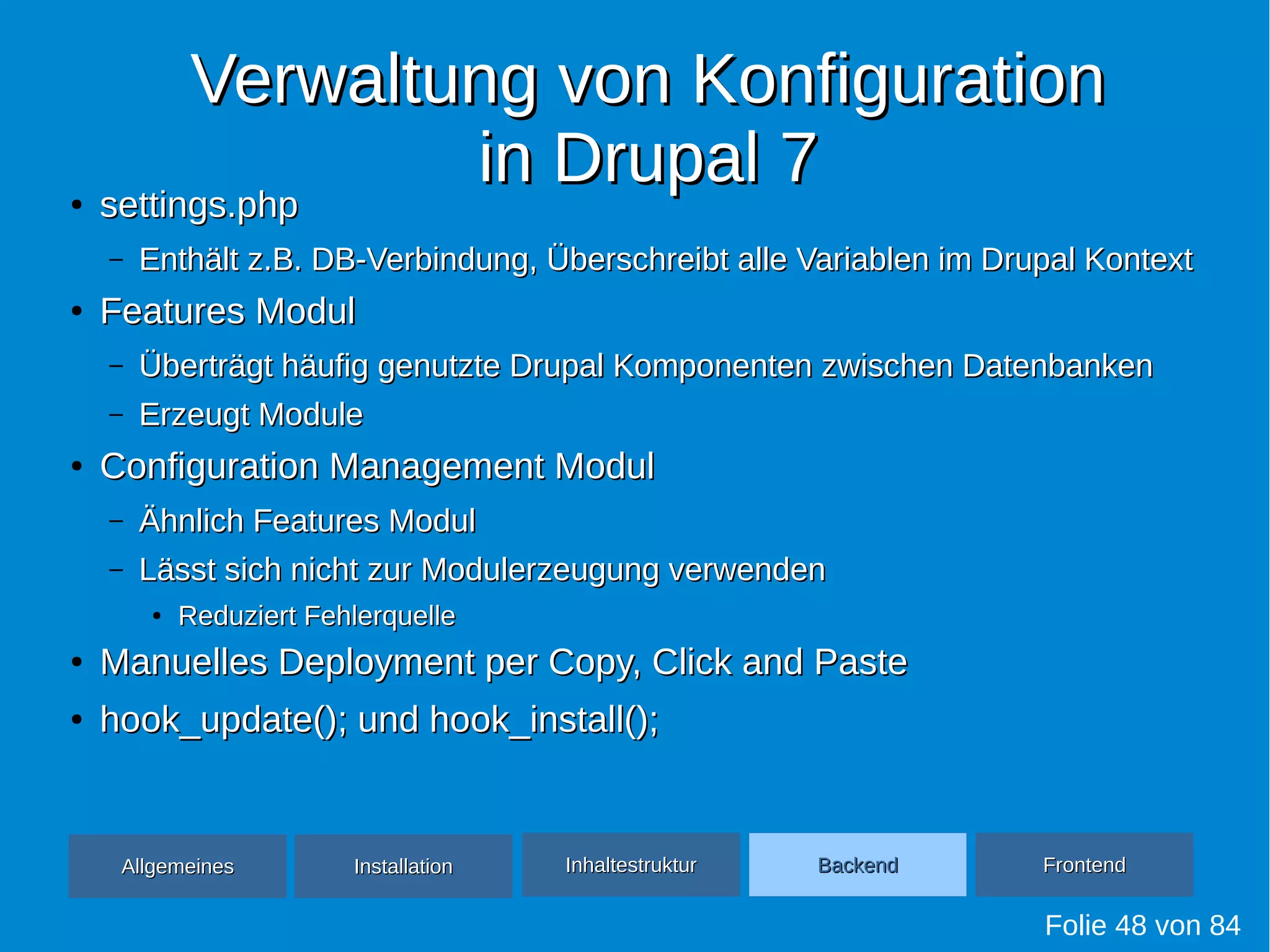 Verwaltung von KonfigurationVerwaltung von Konfiguration
in Drupal 7in Drupal 7●
settings.phpsettings.php
– Enthält z.B. DB-Verbindung, Überschreibt alle Variablen im Drupal KontextEnthält z.B. DB-Verbindung, Überschreibt alle Variablen im Drupal Kontext
●
Features ModulFeatures Modul
– Überträgt häufig genutzte Drupal Komponenten zwischen DatenbankenÜberträgt häufig genutzte Drupal Komponenten zwischen Datenbanken
– Erzeugt ModuleErzeugt Module
●
Configuration Management ModulConfiguration Management Modul
– Ähnlich Features ModulÄhnlich Features Modul
– Lässt sich nicht zur Modulerzeugung verwendenLässt sich nicht zur Modulerzeugung verwenden
●
Reduziert FehlerquelleReduziert Fehlerquelle
●
Manuelles Deployment per Copy, Click and PasteManuelles Deployment per Copy, Click and Paste
●
hook_update(); und hook_install();hook_update(); und hook_install();
Folie 48 von 84
AllgemeinesAllgemeines InhaltestrukturInhaltestruktur BackendBackend FrontendFrontendInstallationInstallation
 