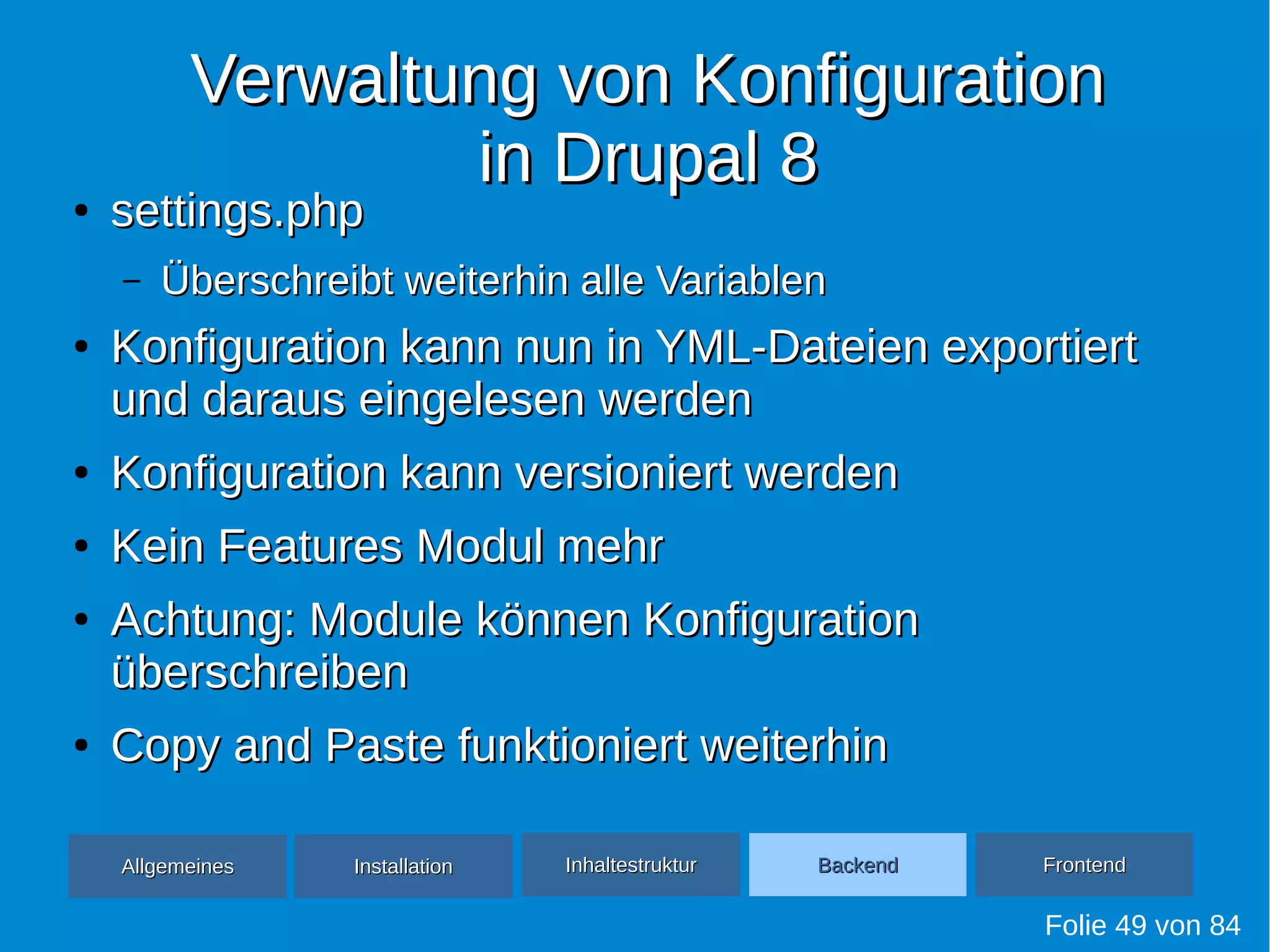 Verwaltung von KonfigurationVerwaltung von Konfiguration
in Drupal 8in Drupal 8●
settings.phpsettings.php
– Überschreibt weiterhin alle VariablenÜberschreibt weiterhin alle Variablen
●
Konfiguration kann nun in YML-Dateien exportiertKonfiguration kann nun in YML-Dateien exportiert
und daraus eingelesen werdenund daraus eingelesen werden
●
Konfiguration kann versioniert werdenKonfiguration kann versioniert werden
●
Kein Features Modul mehrKein Features Modul mehr
●
Achtung: Module können KonfigurationAchtung: Module können Konfiguration
überschreibenüberschreiben
●
Copy and Paste funktioniert weiterhinCopy and Paste funktioniert weiterhin
Folie 49 von 84
AllgemeinesAllgemeines InhaltestrukturInhaltestruktur BackendBackend FrontendFrontendInstallationInstallation
 