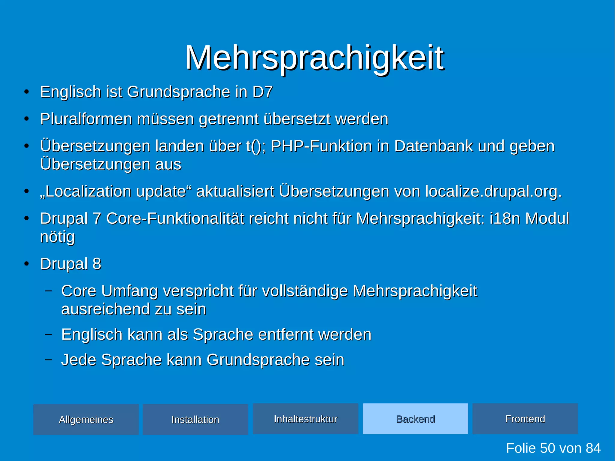 MehrsprachigkeitMehrsprachigkeit
●
Englisch ist Grundsprache in D7Englisch ist Grundsprache in D7
●
Pluralformen müssen getrennt übersetzt werdenPluralformen müssen getrennt übersetzt werden
●
Übersetzungen landen über t(); PHP-Funktion in Datenbank und gebenÜbersetzungen landen über t(); PHP-Funktion in Datenbank und geben
Übersetzungen ausÜbersetzungen aus
●
„„Localization update“ aktualisiert Übersetzungen von localize.drupal.org.Localization update“ aktualisiert Übersetzungen von localize.drupal.org.
●
Drupal 7 Core-Funktionalität reicht nicht für Mehrsprachigkeit: i18n ModulDrupal 7 Core-Funktionalität reicht nicht für Mehrsprachigkeit: i18n Modul
nötignötig
●
Drupal 8Drupal 8
– Core Umfang verspricht für vollständige MehrsprachigkeitCore Umfang verspricht für vollständige Mehrsprachigkeit
ausreichend zu seinausreichend zu sein
– Englisch kann als Sprache entfernt werdenEnglisch kann als Sprache entfernt werden
– Jede Sprache kann Grundsprache seinJede Sprache kann Grundsprache sein
Folie 50 von 84
AllgemeinesAllgemeines InhaltestrukturInhaltestruktur BackendBackend FrontendFrontendInstallationInstallation
 