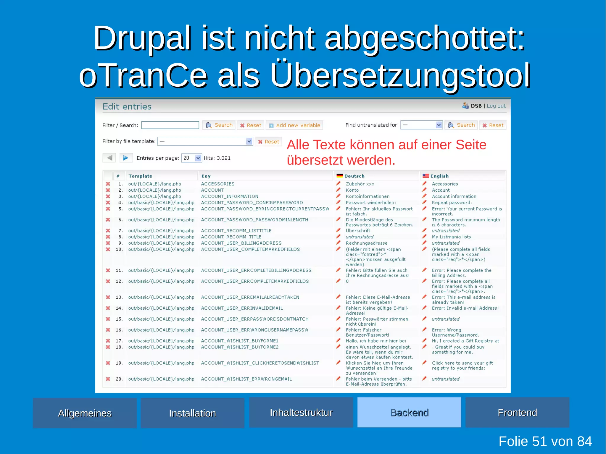 Drupal ist nicht abgeschottet:Drupal ist nicht abgeschottet:
oTranCe als ÜbersetzungstooloTranCe als Übersetzungstool
Folie 51 von 84
AllgemeinesAllgemeines InhaltestrukturInhaltestruktur BackendBackend FrontendFrontendInstallationInstallation
Alle Texte können auf einer Seite
übersetzt werden.
 