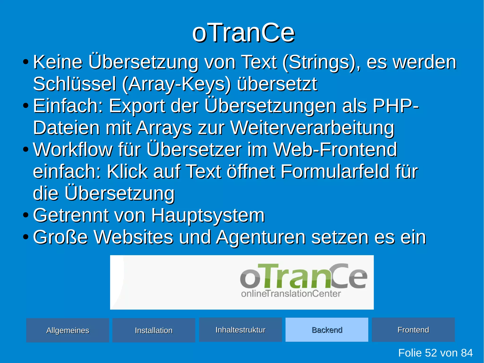 oTranCeoTranCe
Folie 52 von 84
●
Keine Übersetzung von Text (Strings), es werdenKeine Übersetzung von Text (Strings), es werden
Schlüssel (Array-Keys) übersetztSchlüssel (Array-Keys) übersetzt
●
Einfach: Export der Übersetzungen als PHP-Einfach: Export der Übersetzungen als PHP-
Dateien mit Arrays zur WeiterverarbeitungDateien mit Arrays zur Weiterverarbeitung
●
Workflow für Übersetzer im Web-FrontendWorkflow für Übersetzer im Web-Frontend
einfach: Klick auf Text öffnet Formularfeld füreinfach: Klick auf Text öffnet Formularfeld für
die Übersetzungdie Übersetzung
●
Getrennt von HauptsystemGetrennt von Hauptsystem
●
Große Websites und Agenturen setzen es einGroße Websites und Agenturen setzen es ein
AllgemeinesAllgemeines InhaltestrukturInhaltestruktur BackendBackend FrontendFrontendInstallationInstallation
 