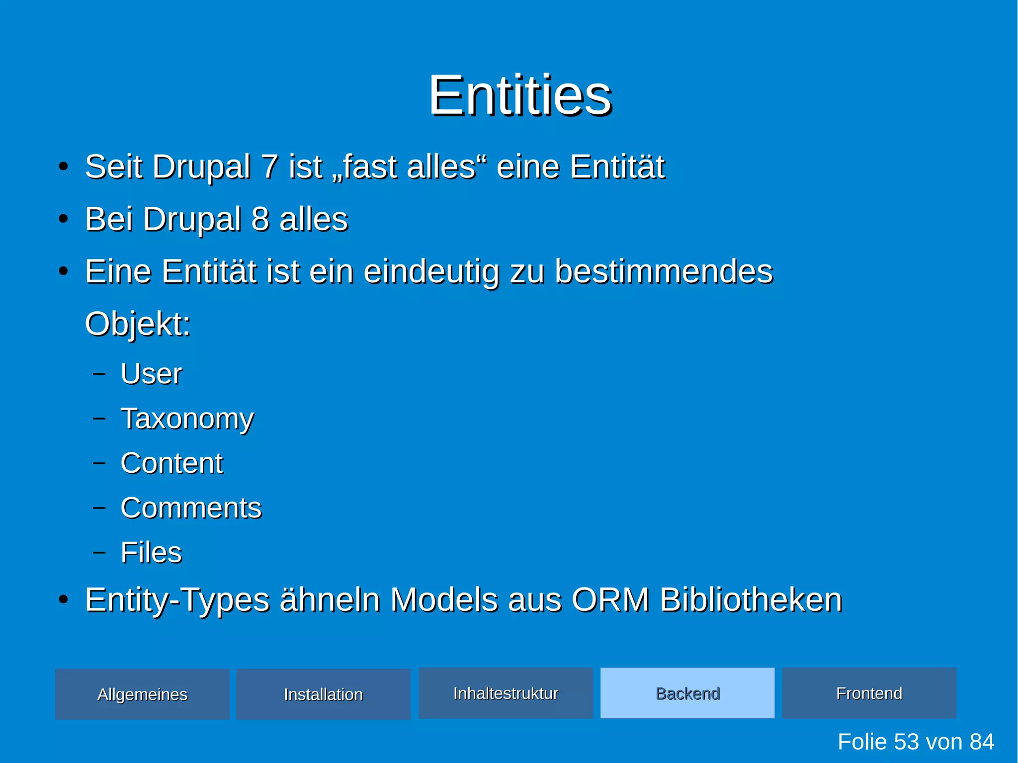 EntitiesEntities
●
Seit Drupal 7 ist „fast alles“ eine EntitätSeit Drupal 7 ist „fast alles“ eine Entität
●
Bei Drupal 8 allesBei Drupal 8 alles
●
Eine Entität ist ein eindeutig zu bestimmendesEine Entität ist ein eindeutig zu bestimmendes
Objekt:Objekt:
– UserUser
– TaxonomyTaxonomy
– ContentContent
– CommentsComments
– FilesFiles
●
Entity-Types ähneln Models aus ORM BibliothekenEntity-Types ähneln Models aus ORM Bibliotheken
Folie 53 von 84
AllgemeinesAllgemeines InhaltestrukturInhaltestruktur BackendBackend FrontendFrontendInstallationInstallation
 