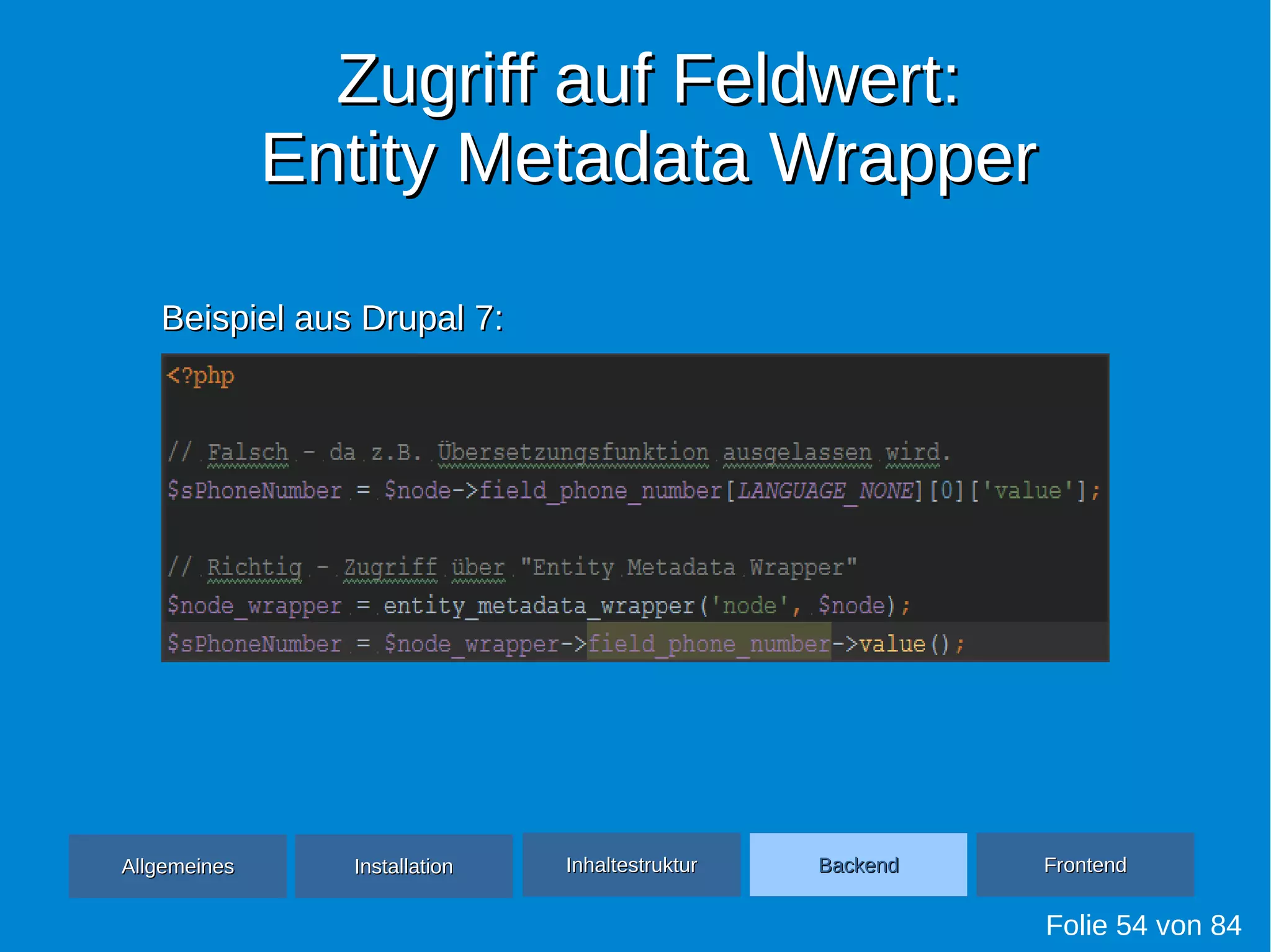 Zugriff auf Feldwert:Zugriff auf Feldwert:
Entity Metadata WrapperEntity Metadata Wrapper
Folie 54 von 84
AllgemeinesAllgemeines InhaltestrukturInhaltestruktur BackendBackend FrontendFrontendInstallationInstallation
Beispiel aus Drupal 7:Beispiel aus Drupal 7:
 