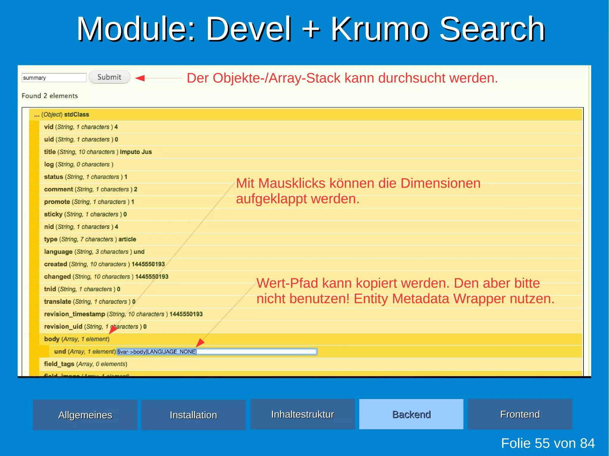 Module: Devel + Krumo SearchModule: Devel + Krumo Search
Folie 55 von 84
AllgemeinesAllgemeines InhaltestrukturInhaltestruktur BackendBackend FrontendFrontendInstallationInstallation
Der Objekte-/Array-Stack kann durchsucht werden.
Mit Mausklicks können die Dimensionen
aufgeklappt werden.
Wert-Pfad kann kopiert werden. Den aber bitte
nicht benutzen! Entity Metadata Wrapper nutzen.
 