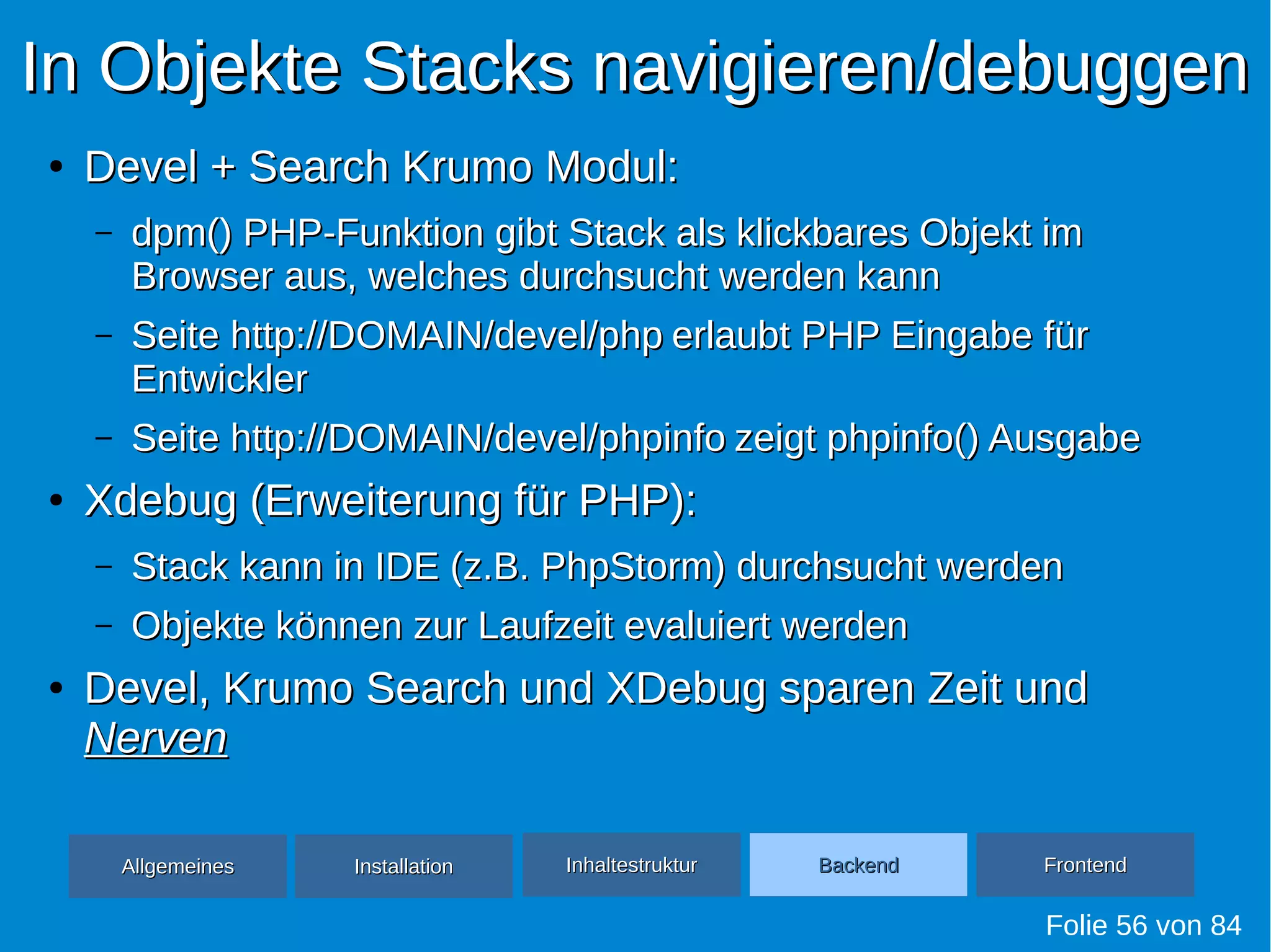 In Objekte Stacks navigieren/debuggenIn Objekte Stacks navigieren/debuggen
●
Devel + Search Krumo Modul:Devel + Search Krumo Modul:
– dpm() PHP-Funktion gibt Stack als klickbares Objekt imdpm() PHP-Funktion gibt Stack als klickbares Objekt im
Browser aus, welches durchsucht werden kannBrowser aus, welches durchsucht werden kann
– SeiteSeite http://DOMAIN/devel/phphttp://DOMAIN/devel/php erlaubt PHP Eingabe fürerlaubt PHP Eingabe für
EntwicklerEntwickler
– SeiteSeite http://DOMAIN/devel/phpinfohttp://DOMAIN/devel/phpinfo zeigt phpinfo() Ausgabezeigt phpinfo() Ausgabe
●
Xdebug (Erweiterung für PHP):Xdebug (Erweiterung für PHP):
– Stack kann in IDE (z.B. PhpStorm) durchsucht werdenStack kann in IDE (z.B. PhpStorm) durchsucht werden
– Objekte können zur Laufzeit evaluiert werdenObjekte können zur Laufzeit evaluiert werden
●
Devel, Krumo Search und XDebug sparen Zeit undDevel, Krumo Search und XDebug sparen Zeit und
NervenNerven
Folie 56 von 84
AllgemeinesAllgemeines InhaltestrukturInhaltestruktur BackendBackend FrontendFrontendInstallationInstallation
 